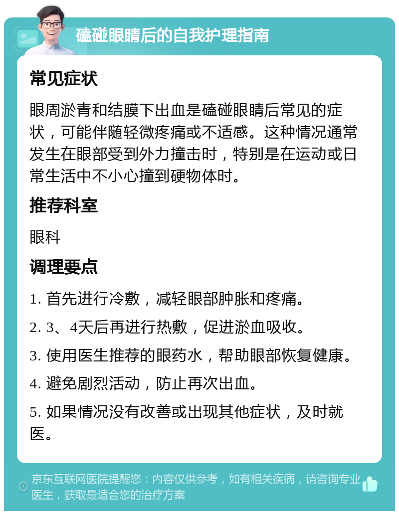 磕碰眼睛后的自我护理指南 常见症状 眼周淤青和结膜下出血是磕碰眼睛后常见的症状，可能伴随轻微疼痛或不适感。这种情况通常发生在眼部受到外力撞击时，特别是在运动或日常生活中不小心撞到硬物体时。 推荐科室 眼科 调理要点 1. 首先进行冷敷，减轻眼部肿胀和疼痛。 2. 3、4天后再进行热敷，促进淤血吸收。 3. 使用医生推荐的眼药水，帮助眼部恢复健康。 4. 避免剧烈活动，防止再次出血。 5. 如果情况没有改善或出现其他症状，及时就医。