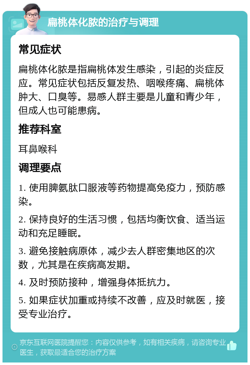 扁桃体化脓的治疗与调理 常见症状 扁桃体化脓是指扁桃体发生感染，引起的炎症反应。常见症状包括反复发热、咽喉疼痛、扁桃体肿大、口臭等。易感人群主要是儿童和青少年，但成人也可能患病。 推荐科室 耳鼻喉科 调理要点 1. 使用脾氨肽口服液等药物提高免疫力，预防感染。 2. 保持良好的生活习惯，包括均衡饮食、适当运动和充足睡眠。 3. 避免接触病原体，减少去人群密集地区的次数，尤其是在疾病高发期。 4. 及时预防接种，增强身体抵抗力。 5. 如果症状加重或持续不改善，应及时就医，接受专业治疗。