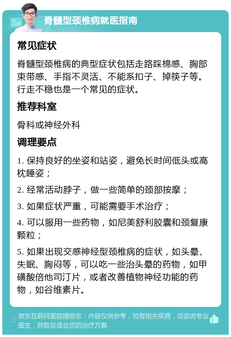 脊髓型颈椎病就医指南 常见症状 脊髓型颈椎病的典型症状包括走路踩棉感、胸部束带感、手指不灵活、不能系扣子、掉筷子等。行走不稳也是一个常见的症状。 推荐科室 骨科或神经外科 调理要点 1. 保持良好的坐姿和站姿，避免长时间低头或高枕睡姿； 2. 经常活动脖子，做一些简单的颈部按摩； 3. 如果症状严重，可能需要手术治疗； 4. 可以服用一些药物，如尼美舒利胶囊和颈复康颗粒； 5. 如果出现交感神经型颈椎病的症状，如头晕、失眠、胸闷等，可以吃一些治头晕的药物，如甲磺酸倍他司汀片，或者改善植物神经功能的药物，如谷维素片。