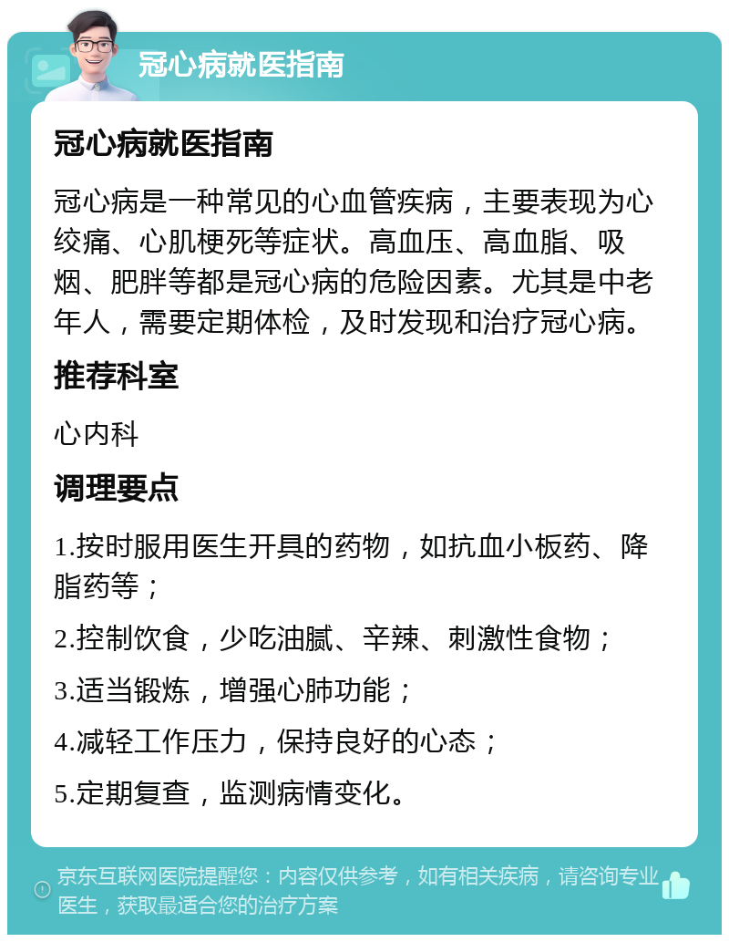 冠心病就医指南 冠心病就医指南 冠心病是一种常见的心血管疾病，主要表现为心绞痛、心肌梗死等症状。高血压、高血脂、吸烟、肥胖等都是冠心病的危险因素。尤其是中老年人，需要定期体检，及时发现和治疗冠心病。 推荐科室 心内科 调理要点 1.按时服用医生开具的药物，如抗血小板药、降脂药等； 2.控制饮食，少吃油腻、辛辣、刺激性食物； 3.适当锻炼，增强心肺功能； 4.减轻工作压力，保持良好的心态； 5.定期复查，监测病情变化。