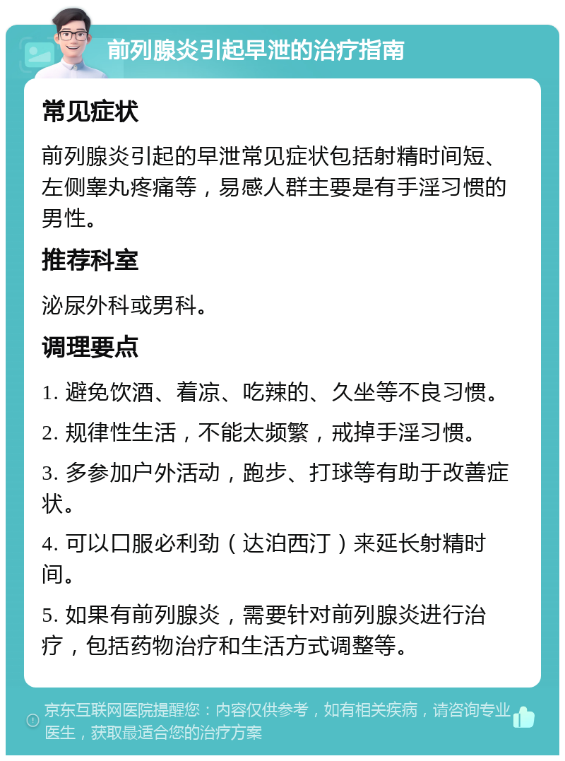 前列腺炎引起早泄的治疗指南 常见症状 前列腺炎引起的早泄常见症状包括射精时间短、左侧睾丸疼痛等，易感人群主要是有手淫习惯的男性。 推荐科室 泌尿外科或男科。 调理要点 1. 避免饮酒、着凉、吃辣的、久坐等不良习惯。 2. 规律性生活，不能太频繁，戒掉手淫习惯。 3. 多参加户外活动，跑步、打球等有助于改善症状。 4. 可以口服必利劲（达泊西汀）来延长射精时间。 5. 如果有前列腺炎，需要针对前列腺炎进行治疗，包括药物治疗和生活方式调整等。