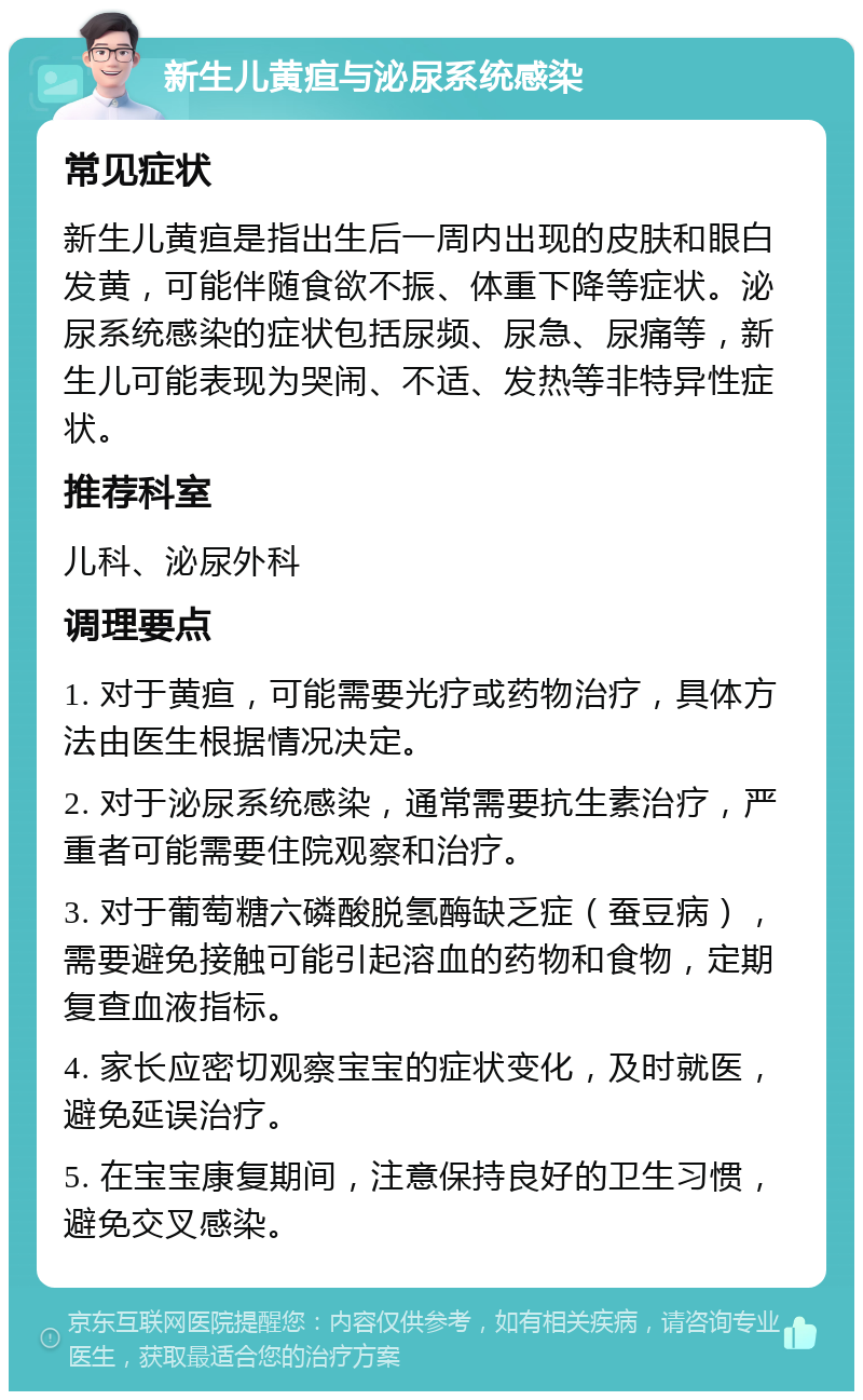 新生儿黄疸与泌尿系统感染 常见症状 新生儿黄疸是指出生后一周内出现的皮肤和眼白发黄，可能伴随食欲不振、体重下降等症状。泌尿系统感染的症状包括尿频、尿急、尿痛等，新生儿可能表现为哭闹、不适、发热等非特异性症状。 推荐科室 儿科、泌尿外科 调理要点 1. 对于黄疸，可能需要光疗或药物治疗，具体方法由医生根据情况决定。 2. 对于泌尿系统感染，通常需要抗生素治疗，严重者可能需要住院观察和治疗。 3. 对于葡萄糖六磷酸脱氢酶缺乏症（蚕豆病），需要避免接触可能引起溶血的药物和食物，定期复查血液指标。 4. 家长应密切观察宝宝的症状变化，及时就医，避免延误治疗。 5. 在宝宝康复期间，注意保持良好的卫生习惯，避免交叉感染。