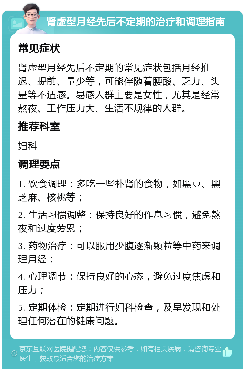 肾虚型月经先后不定期的治疗和调理指南 常见症状 肾虚型月经先后不定期的常见症状包括月经推迟、提前、量少等，可能伴随着腰酸、乏力、头晕等不适感。易感人群主要是女性，尤其是经常熬夜、工作压力大、生活不规律的人群。 推荐科室 妇科 调理要点 1. 饮食调理：多吃一些补肾的食物，如黑豆、黑芝麻、核桃等； 2. 生活习惯调整：保持良好的作息习惯，避免熬夜和过度劳累； 3. 药物治疗：可以服用少腹逐渐颗粒等中药来调理月经； 4. 心理调节：保持良好的心态，避免过度焦虑和压力； 5. 定期体检：定期进行妇科检查，及早发现和处理任何潜在的健康问题。