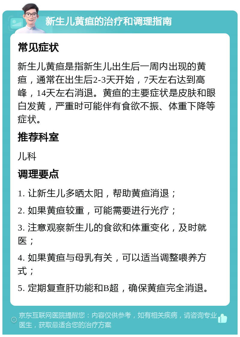 新生儿黄疸的治疗和调理指南 常见症状 新生儿黄疸是指新生儿出生后一周内出现的黄疸，通常在出生后2-3天开始，7天左右达到高峰，14天左右消退。黄疸的主要症状是皮肤和眼白发黄，严重时可能伴有食欲不振、体重下降等症状。 推荐科室 儿科 调理要点 1. 让新生儿多晒太阳，帮助黄疸消退； 2. 如果黄疸较重，可能需要进行光疗； 3. 注意观察新生儿的食欲和体重变化，及时就医； 4. 如果黄疸与母乳有关，可以适当调整喂养方式； 5. 定期复查肝功能和B超，确保黄疸完全消退。