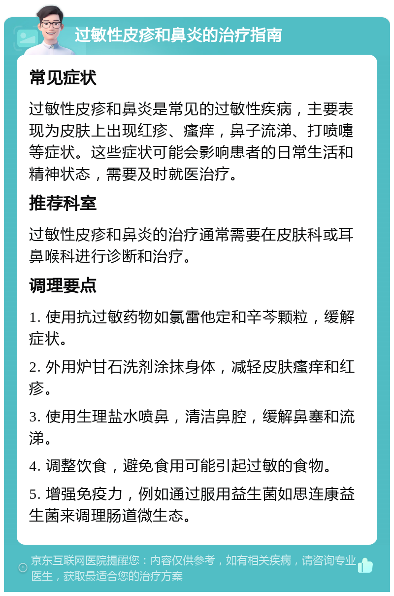 过敏性皮疹和鼻炎的治疗指南 常见症状 过敏性皮疹和鼻炎是常见的过敏性疾病，主要表现为皮肤上出现红疹、瘙痒，鼻子流涕、打喷嚏等症状。这些症状可能会影响患者的日常生活和精神状态，需要及时就医治疗。 推荐科室 过敏性皮疹和鼻炎的治疗通常需要在皮肤科或耳鼻喉科进行诊断和治疗。 调理要点 1. 使用抗过敏药物如氯雷他定和辛芩颗粒，缓解症状。 2. 外用炉甘石洗剂涂抹身体，减轻皮肤瘙痒和红疹。 3. 使用生理盐水喷鼻，清洁鼻腔，缓解鼻塞和流涕。 4. 调整饮食，避免食用可能引起过敏的食物。 5. 增强免疫力，例如通过服用益生菌如思连康益生菌来调理肠道微生态。