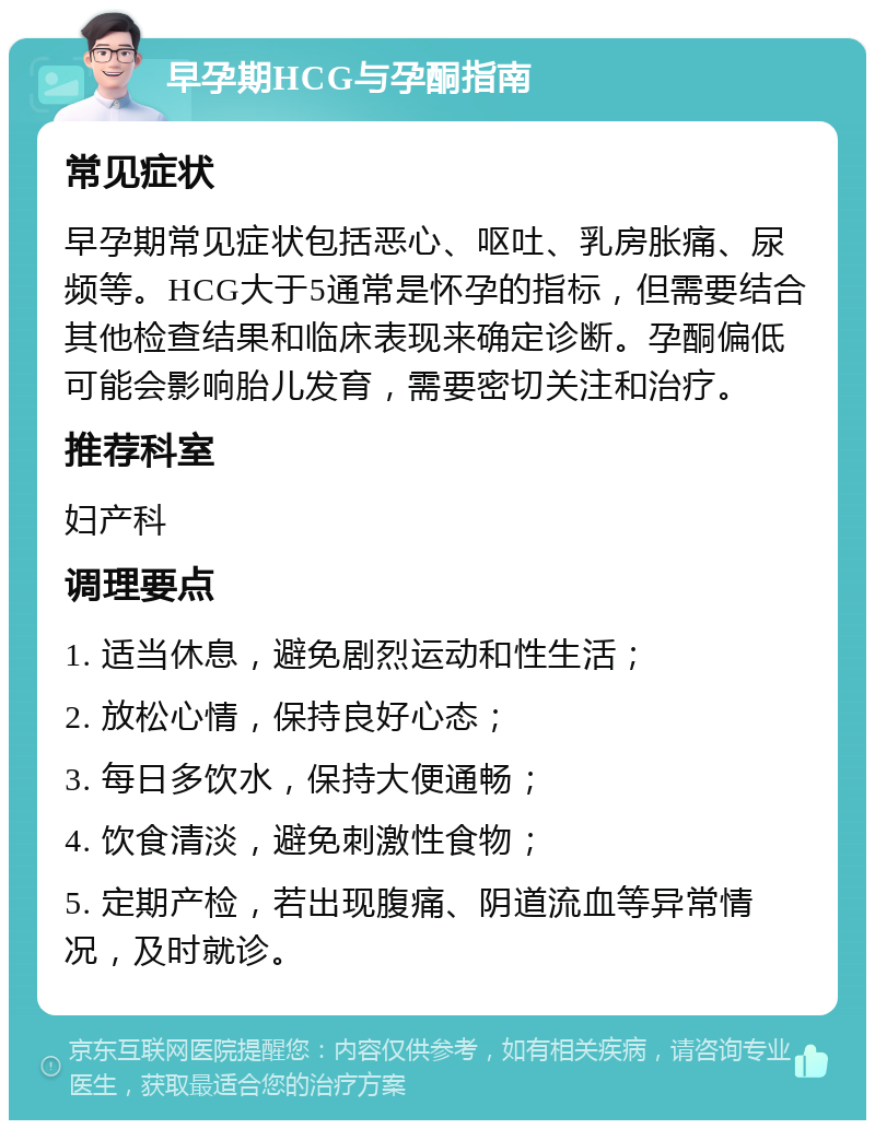 早孕期HCG与孕酮指南 常见症状 早孕期常见症状包括恶心、呕吐、乳房胀痛、尿频等。HCG大于5通常是怀孕的指标，但需要结合其他检查结果和临床表现来确定诊断。孕酮偏低可能会影响胎儿发育，需要密切关注和治疗。 推荐科室 妇产科 调理要点 1. 适当休息，避免剧烈运动和性生活； 2. 放松心情，保持良好心态； 3. 每日多饮水，保持大便通畅； 4. 饮食清淡，避免刺激性食物； 5. 定期产检，若出现腹痛、阴道流血等异常情况，及时就诊。