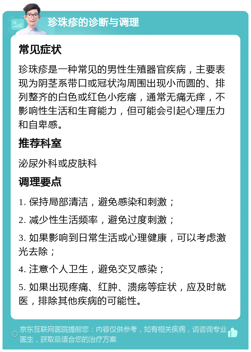 珍珠疹的诊断与调理 常见症状 珍珠疹是一种常见的男性生殖器官疾病，主要表现为阴茎系带口或冠状沟周围出现小而圆的、排列整齐的白色或红色小疙瘩，通常无痛无痒，不影响性生活和生育能力，但可能会引起心理压力和自卑感。 推荐科室 泌尿外科或皮肤科 调理要点 1. 保持局部清洁，避免感染和刺激； 2. 减少性生活频率，避免过度刺激； 3. 如果影响到日常生活或心理健康，可以考虑激光去除； 4. 注意个人卫生，避免交叉感染； 5. 如果出现疼痛、红肿、溃疡等症状，应及时就医，排除其他疾病的可能性。