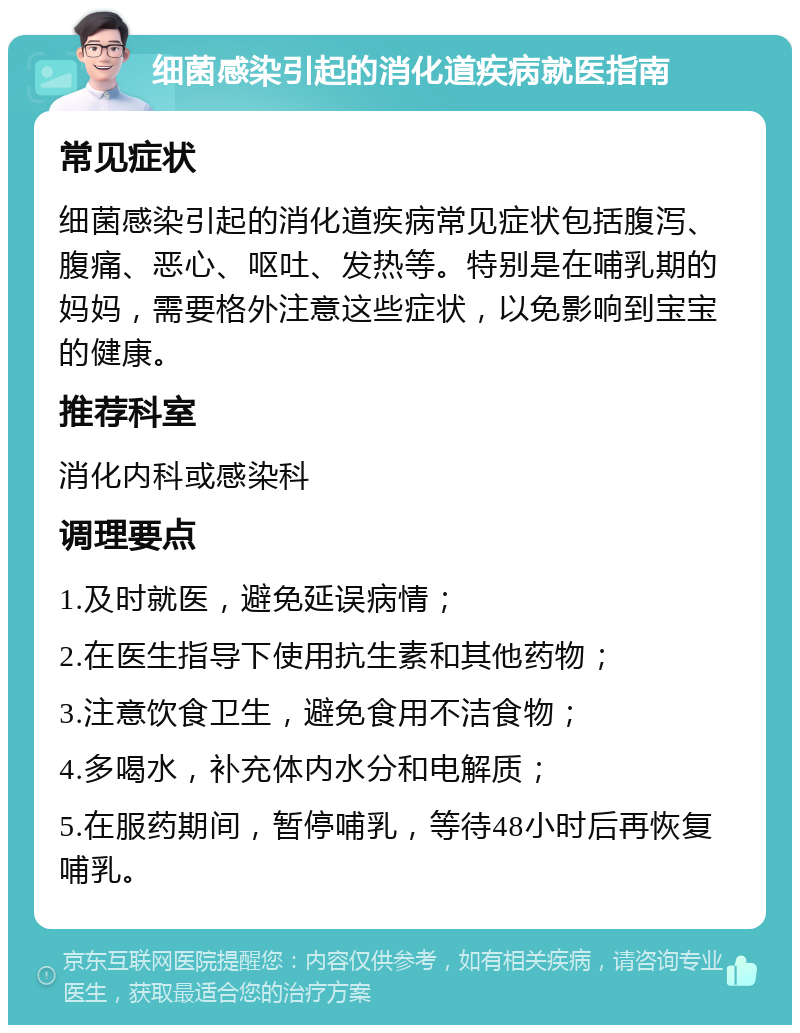 细菌感染引起的消化道疾病就医指南 常见症状 细菌感染引起的消化道疾病常见症状包括腹泻、腹痛、恶心、呕吐、发热等。特别是在哺乳期的妈妈，需要格外注意这些症状，以免影响到宝宝的健康。 推荐科室 消化内科或感染科 调理要点 1.及时就医，避免延误病情； 2.在医生指导下使用抗生素和其他药物； 3.注意饮食卫生，避免食用不洁食物； 4.多喝水，补充体内水分和电解质； 5.在服药期间，暂停哺乳，等待48小时后再恢复哺乳。