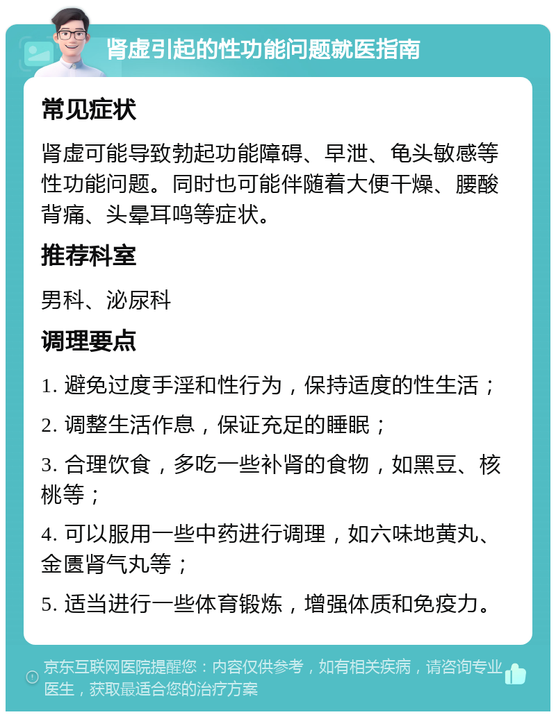 肾虚引起的性功能问题就医指南 常见症状 肾虚可能导致勃起功能障碍、早泄、龟头敏感等性功能问题。同时也可能伴随着大便干燥、腰酸背痛、头晕耳鸣等症状。 推荐科室 男科、泌尿科 调理要点 1. 避免过度手淫和性行为，保持适度的性生活； 2. 调整生活作息，保证充足的睡眠； 3. 合理饮食，多吃一些补肾的食物，如黑豆、核桃等； 4. 可以服用一些中药进行调理，如六味地黄丸、金匮肾气丸等； 5. 适当进行一些体育锻炼，增强体质和免疫力。