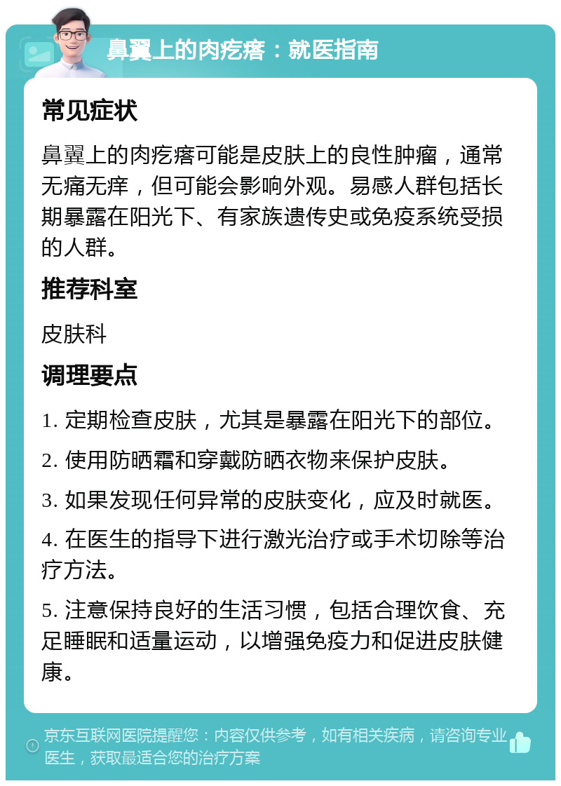 鼻翼上的肉疙瘩：就医指南 常见症状 鼻翼上的肉疙瘩可能是皮肤上的良性肿瘤，通常无痛无痒，但可能会影响外观。易感人群包括长期暴露在阳光下、有家族遗传史或免疫系统受损的人群。 推荐科室 皮肤科 调理要点 1. 定期检查皮肤，尤其是暴露在阳光下的部位。 2. 使用防晒霜和穿戴防晒衣物来保护皮肤。 3. 如果发现任何异常的皮肤变化，应及时就医。 4. 在医生的指导下进行激光治疗或手术切除等治疗方法。 5. 注意保持良好的生活习惯，包括合理饮食、充足睡眠和适量运动，以增强免疫力和促进皮肤健康。