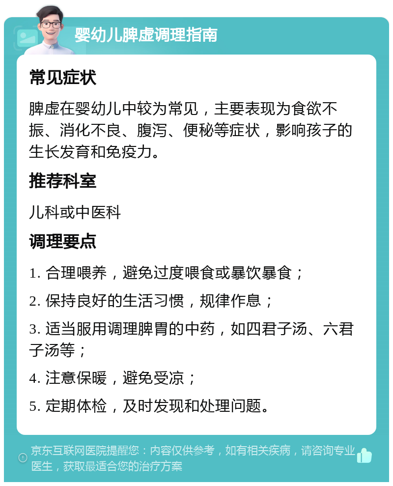 婴幼儿脾虚调理指南 常见症状 脾虚在婴幼儿中较为常见，主要表现为食欲不振、消化不良、腹泻、便秘等症状，影响孩子的生长发育和免疫力。 推荐科室 儿科或中医科 调理要点 1. 合理喂养，避免过度喂食或暴饮暴食； 2. 保持良好的生活习惯，规律作息； 3. 适当服用调理脾胃的中药，如四君子汤、六君子汤等； 4. 注意保暖，避免受凉； 5. 定期体检，及时发现和处理问题。