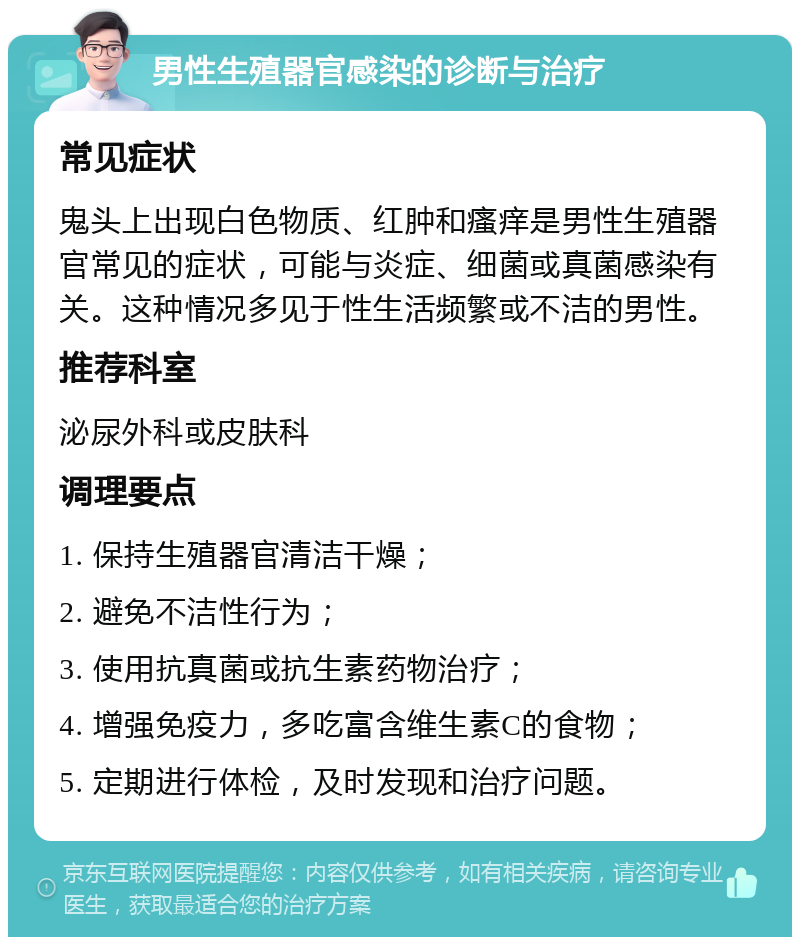 男性生殖器官感染的诊断与治疗 常见症状 鬼头上出现白色物质、红肿和瘙痒是男性生殖器官常见的症状，可能与炎症、细菌或真菌感染有关。这种情况多见于性生活频繁或不洁的男性。 推荐科室 泌尿外科或皮肤科 调理要点 1. 保持生殖器官清洁干燥； 2. 避免不洁性行为； 3. 使用抗真菌或抗生素药物治疗； 4. 增强免疫力，多吃富含维生素C的食物； 5. 定期进行体检，及时发现和治疗问题。