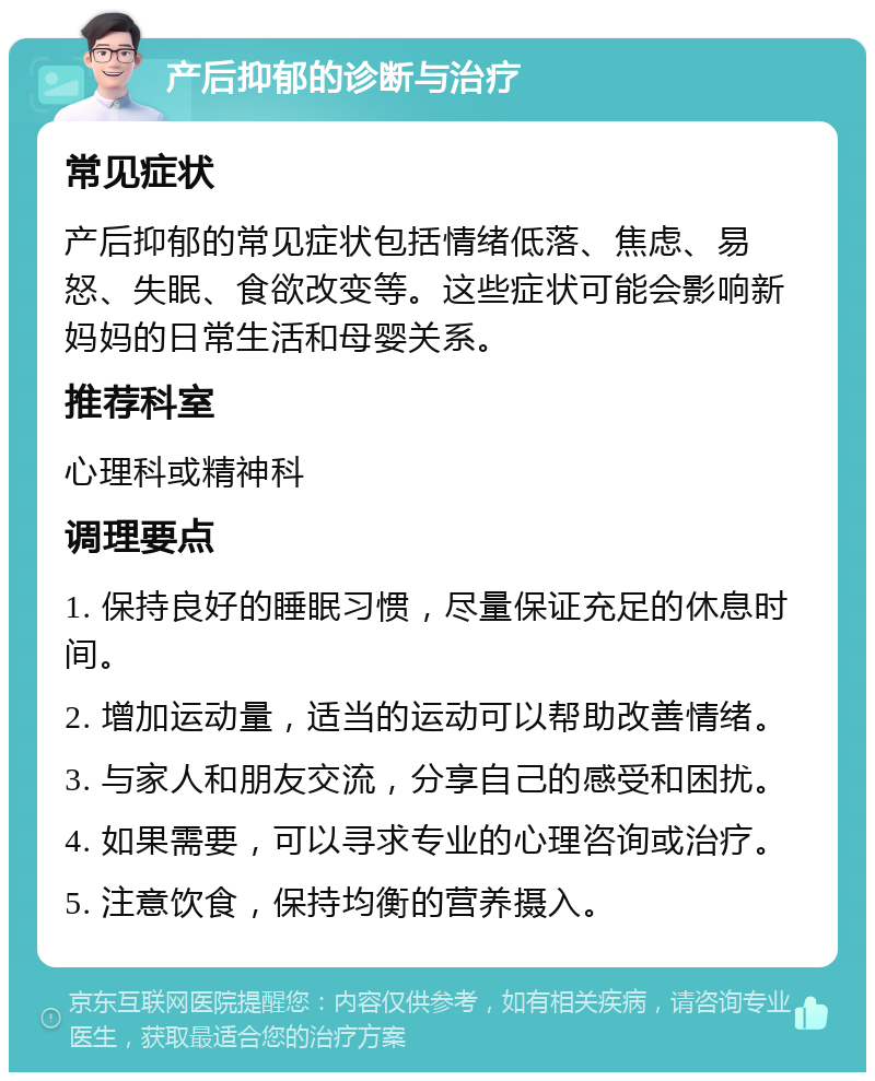 产后抑郁的诊断与治疗 常见症状 产后抑郁的常见症状包括情绪低落、焦虑、易怒、失眠、食欲改变等。这些症状可能会影响新妈妈的日常生活和母婴关系。 推荐科室 心理科或精神科 调理要点 1. 保持良好的睡眠习惯，尽量保证充足的休息时间。 2. 增加运动量，适当的运动可以帮助改善情绪。 3. 与家人和朋友交流，分享自己的感受和困扰。 4. 如果需要，可以寻求专业的心理咨询或治疗。 5. 注意饮食，保持均衡的营养摄入。