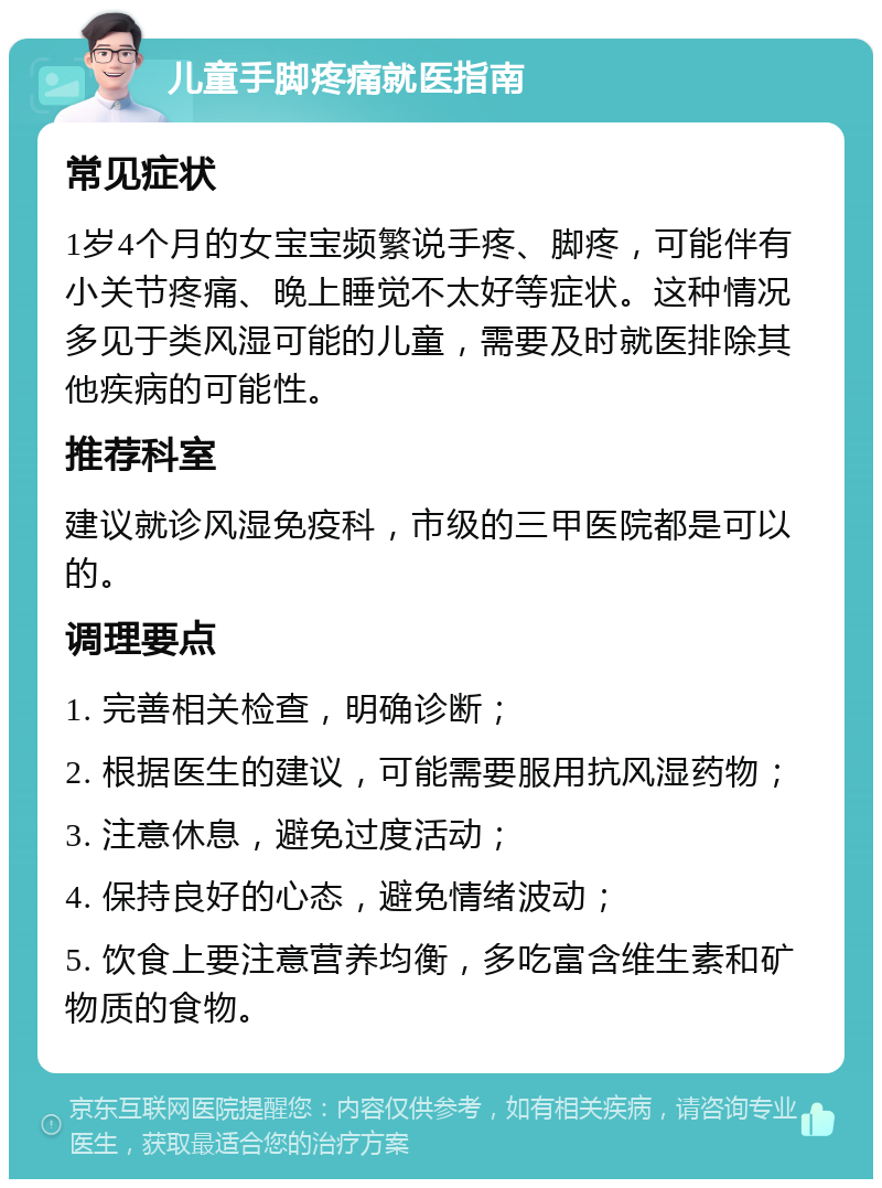 儿童手脚疼痛就医指南 常见症状 1岁4个月的女宝宝频繁说手疼、脚疼，可能伴有小关节疼痛、晚上睡觉不太好等症状。这种情况多见于类风湿可能的儿童，需要及时就医排除其他疾病的可能性。 推荐科室 建议就诊风湿免疫科，市级的三甲医院都是可以的。 调理要点 1. 完善相关检查，明确诊断； 2. 根据医生的建议，可能需要服用抗风湿药物； 3. 注意休息，避免过度活动； 4. 保持良好的心态，避免情绪波动； 5. 饮食上要注意营养均衡，多吃富含维生素和矿物质的食物。