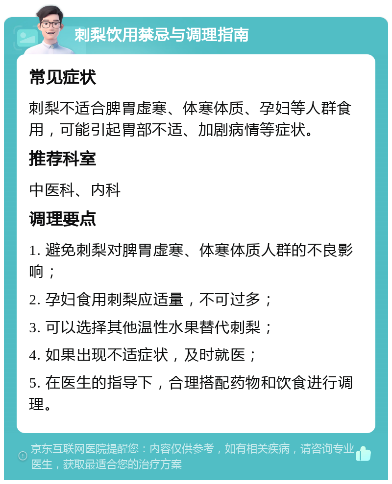 刺梨饮用禁忌与调理指南 常见症状 刺梨不适合脾胃虚寒、体寒体质、孕妇等人群食用，可能引起胃部不适、加剧病情等症状。 推荐科室 中医科、内科 调理要点 1. 避免刺梨对脾胃虚寒、体寒体质人群的不良影响； 2. 孕妇食用刺梨应适量，不可过多； 3. 可以选择其他温性水果替代刺梨； 4. 如果出现不适症状，及时就医； 5. 在医生的指导下，合理搭配药物和饮食进行调理。