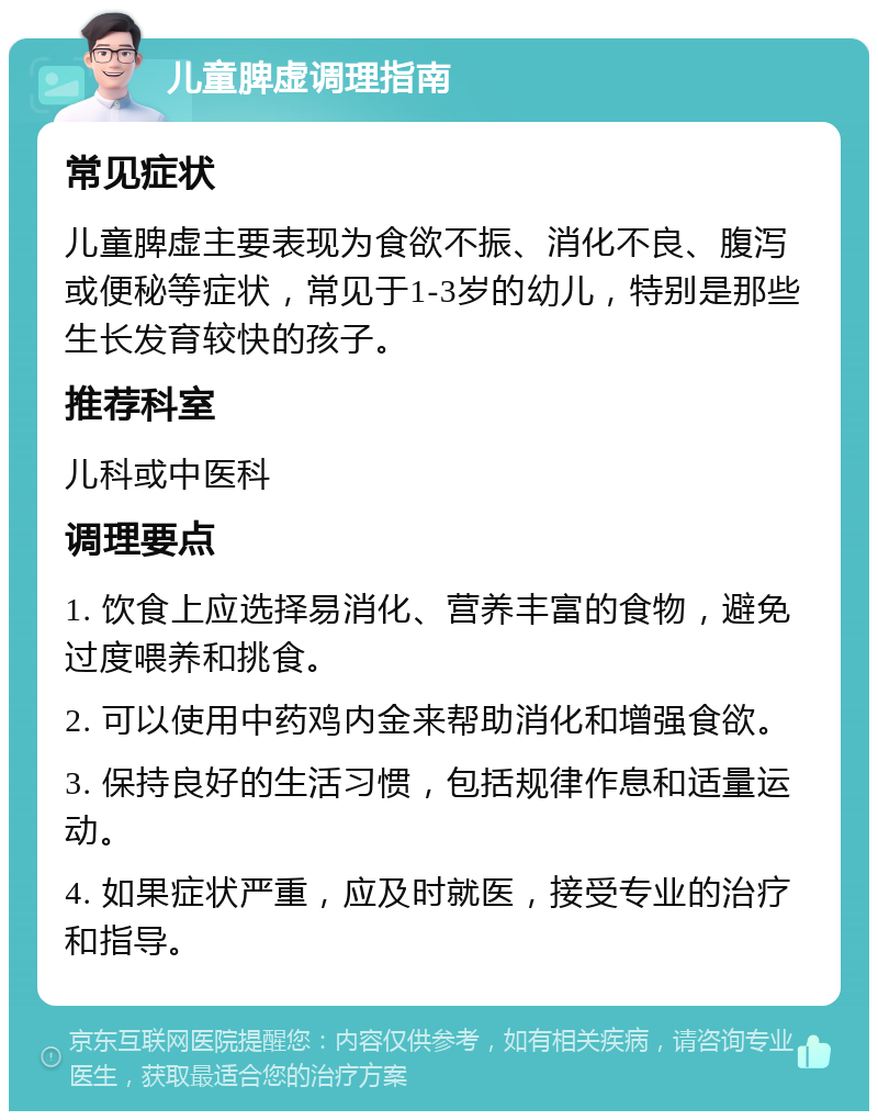 儿童脾虚调理指南 常见症状 儿童脾虚主要表现为食欲不振、消化不良、腹泻或便秘等症状，常见于1-3岁的幼儿，特别是那些生长发育较快的孩子。 推荐科室 儿科或中医科 调理要点 1. 饮食上应选择易消化、营养丰富的食物，避免过度喂养和挑食。 2. 可以使用中药鸡内金来帮助消化和增强食欲。 3. 保持良好的生活习惯，包括规律作息和适量运动。 4. 如果症状严重，应及时就医，接受专业的治疗和指导。