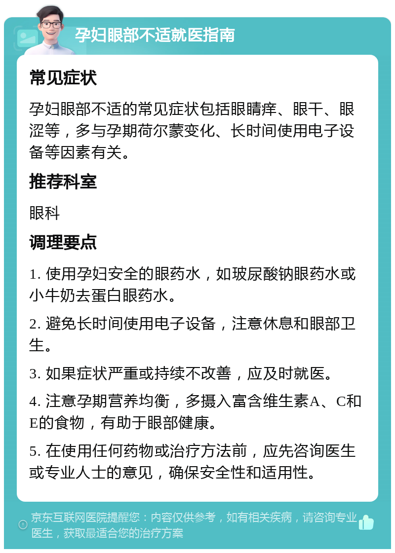 孕妇眼部不适就医指南 常见症状 孕妇眼部不适的常见症状包括眼睛痒、眼干、眼涩等，多与孕期荷尔蒙变化、长时间使用电子设备等因素有关。 推荐科室 眼科 调理要点 1. 使用孕妇安全的眼药水，如玻尿酸钠眼药水或小牛奶去蛋白眼药水。 2. 避免长时间使用电子设备，注意休息和眼部卫生。 3. 如果症状严重或持续不改善，应及时就医。 4. 注意孕期营养均衡，多摄入富含维生素A、C和E的食物，有助于眼部健康。 5. 在使用任何药物或治疗方法前，应先咨询医生或专业人士的意见，确保安全性和适用性。