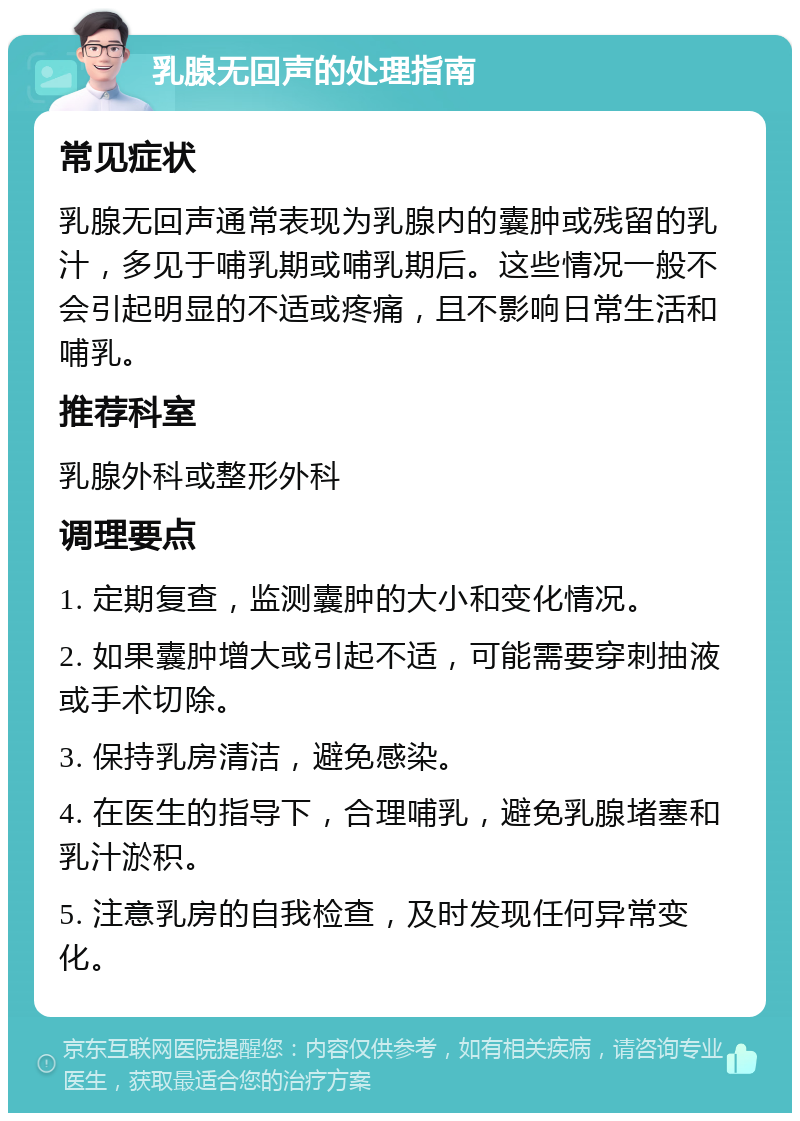 乳腺无回声的处理指南 常见症状 乳腺无回声通常表现为乳腺内的囊肿或残留的乳汁，多见于哺乳期或哺乳期后。这些情况一般不会引起明显的不适或疼痛，且不影响日常生活和哺乳。 推荐科室 乳腺外科或整形外科 调理要点 1. 定期复查，监测囊肿的大小和变化情况。 2. 如果囊肿增大或引起不适，可能需要穿刺抽液或手术切除。 3. 保持乳房清洁，避免感染。 4. 在医生的指导下，合理哺乳，避免乳腺堵塞和乳汁淤积。 5. 注意乳房的自我检查，及时发现任何异常变化。