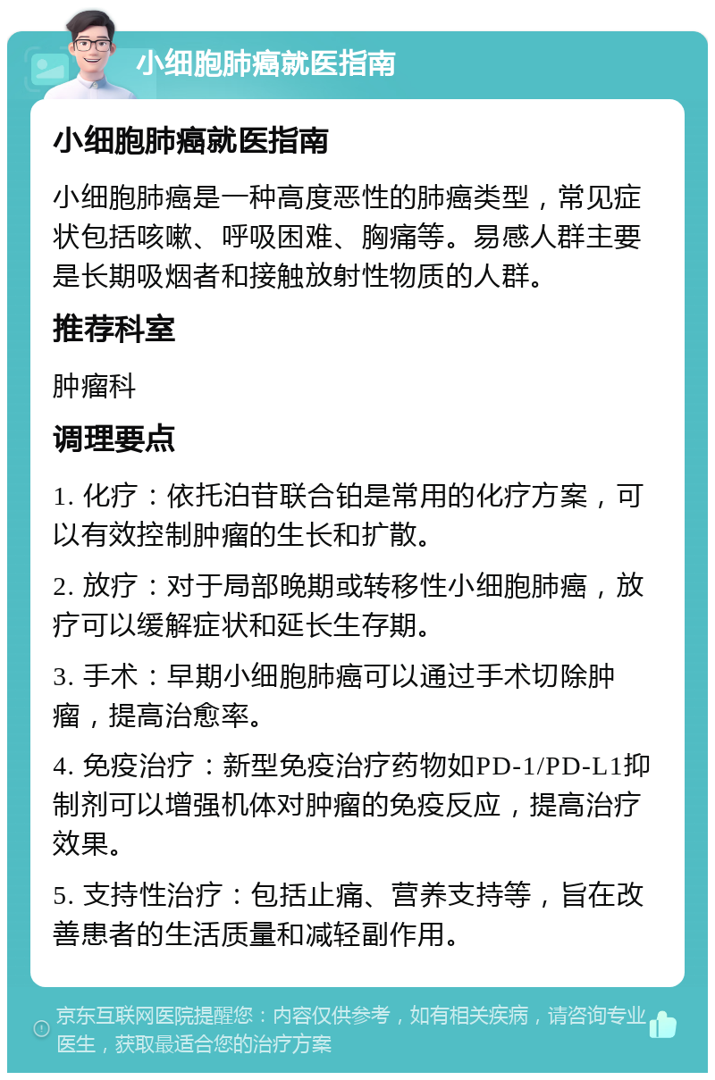 小细胞肺癌就医指南 小细胞肺癌就医指南 小细胞肺癌是一种高度恶性的肺癌类型，常见症状包括咳嗽、呼吸困难、胸痛等。易感人群主要是长期吸烟者和接触放射性物质的人群。 推荐科室 肿瘤科 调理要点 1. 化疗：依托泊苷联合铂是常用的化疗方案，可以有效控制肿瘤的生长和扩散。 2. 放疗：对于局部晚期或转移性小细胞肺癌，放疗可以缓解症状和延长生存期。 3. 手术：早期小细胞肺癌可以通过手术切除肿瘤，提高治愈率。 4. 免疫治疗：新型免疫治疗药物如PD-1/PD-L1抑制剂可以增强机体对肿瘤的免疫反应，提高治疗效果。 5. 支持性治疗：包括止痛、营养支持等，旨在改善患者的生活质量和减轻副作用。