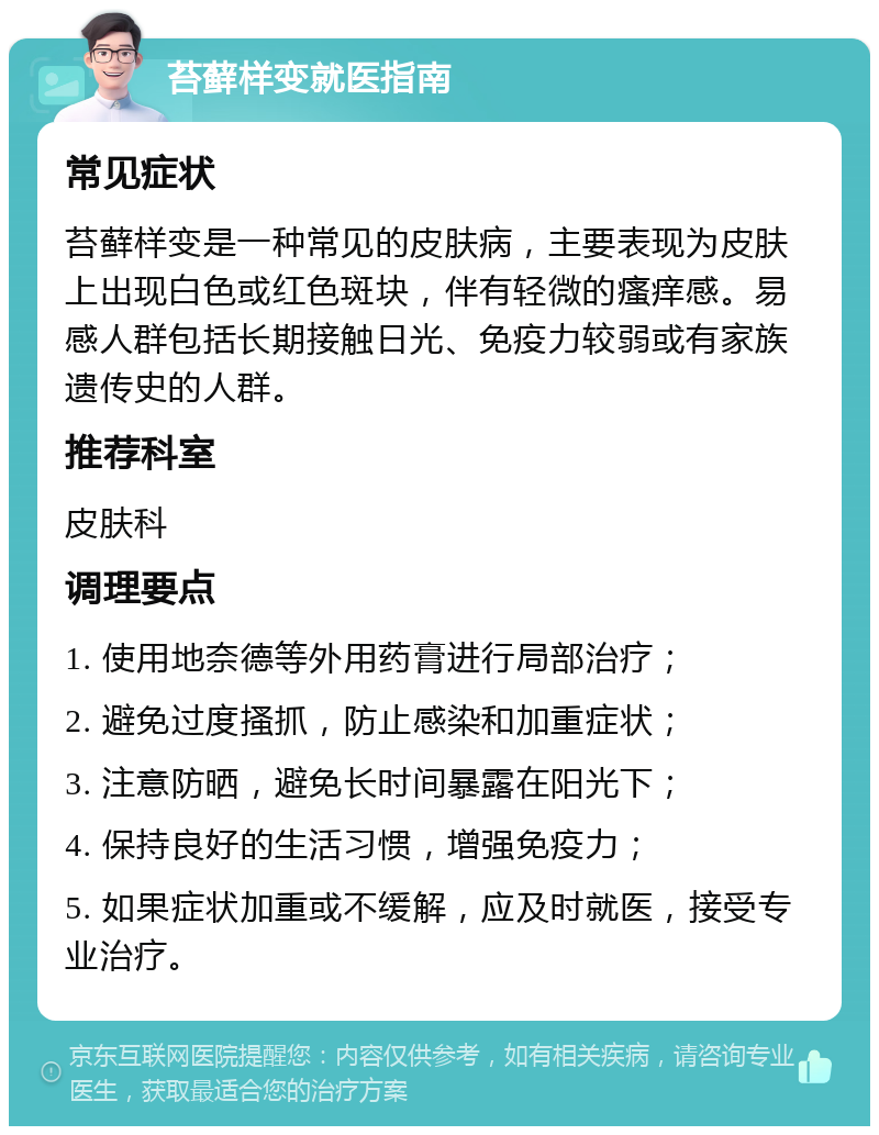 苔藓样变就医指南 常见症状 苔藓样变是一种常见的皮肤病，主要表现为皮肤上出现白色或红色斑块，伴有轻微的瘙痒感。易感人群包括长期接触日光、免疫力较弱或有家族遗传史的人群。 推荐科室 皮肤科 调理要点 1. 使用地奈德等外用药膏进行局部治疗； 2. 避免过度搔抓，防止感染和加重症状； 3. 注意防晒，避免长时间暴露在阳光下； 4. 保持良好的生活习惯，增强免疫力； 5. 如果症状加重或不缓解，应及时就医，接受专业治疗。