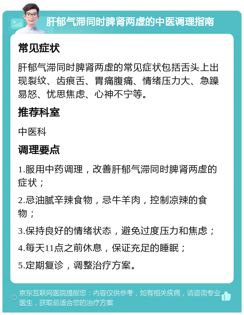 肝郁气滞同时脾肾两虚的中医调理指南 常见症状 肝郁气滞同时脾肾两虚的常见症状包括舌头上出现裂纹、齿痕舌、胃痛腹痛、情绪压力大、急躁易怒、忧思焦虑、心神不宁等。 推荐科室 中医科 调理要点 1.服用中药调理，改善肝郁气滞同时脾肾两虚的症状； 2.忌油腻辛辣食物，忌牛羊肉，控制凉辣的食物； 3.保持良好的情绪状态，避免过度压力和焦虑； 4.每天11点之前休息，保证充足的睡眠； 5.定期复诊，调整治疗方案。