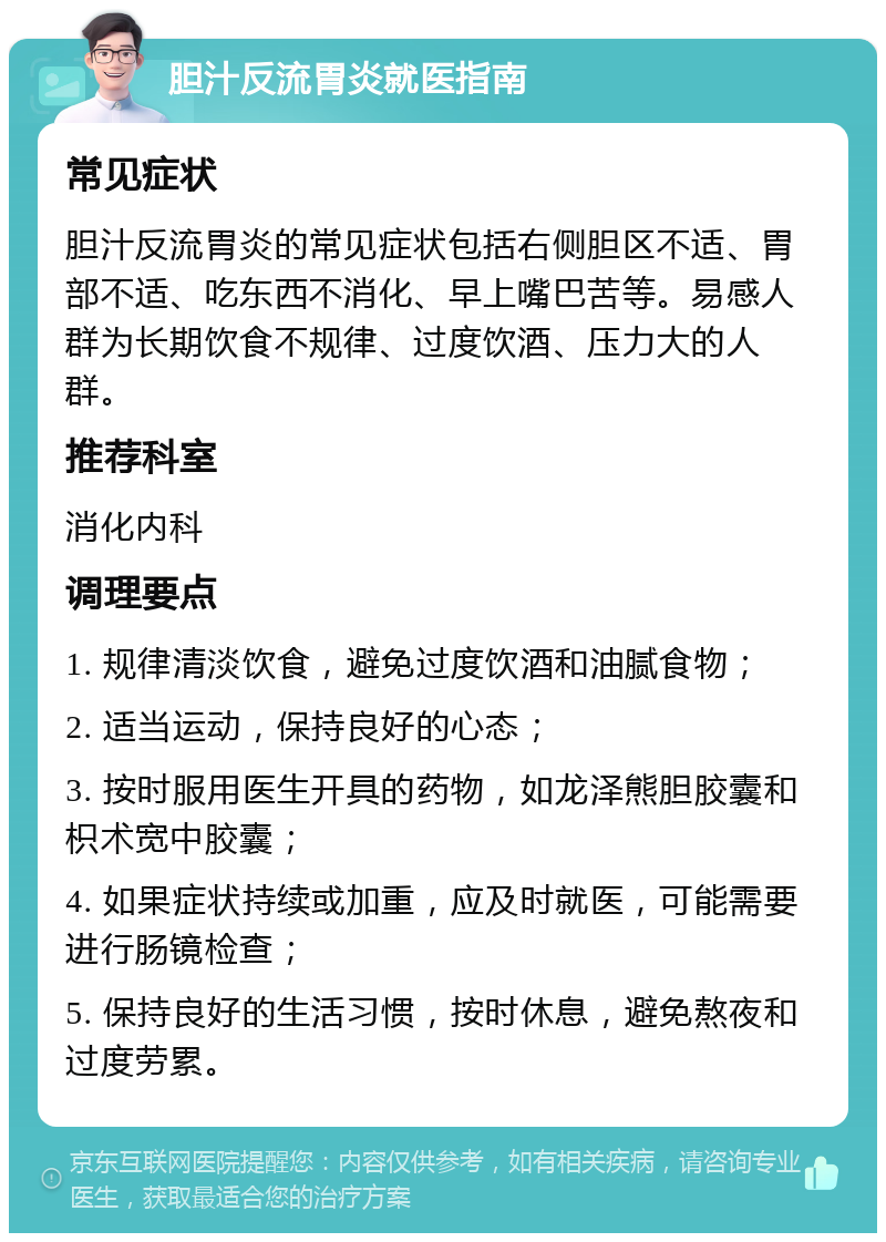 胆汁反流胃炎就医指南 常见症状 胆汁反流胃炎的常见症状包括右侧胆区不适、胃部不适、吃东西不消化、早上嘴巴苦等。易感人群为长期饮食不规律、过度饮酒、压力大的人群。 推荐科室 消化内科 调理要点 1. 规律清淡饮食，避免过度饮酒和油腻食物； 2. 适当运动，保持良好的心态； 3. 按时服用医生开具的药物，如龙泽熊胆胶囊和枳术宽中胶囊； 4. 如果症状持续或加重，应及时就医，可能需要进行肠镜检查； 5. 保持良好的生活习惯，按时休息，避免熬夜和过度劳累。