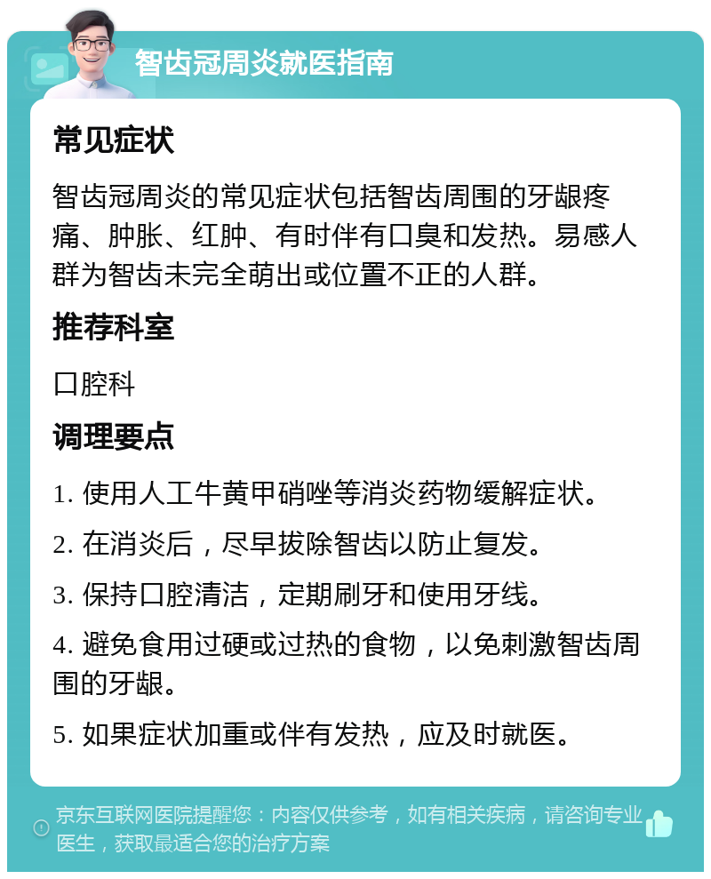 智齿冠周炎就医指南 常见症状 智齿冠周炎的常见症状包括智齿周围的牙龈疼痛、肿胀、红肿、有时伴有口臭和发热。易感人群为智齿未完全萌出或位置不正的人群。 推荐科室 口腔科 调理要点 1. 使用人工牛黄甲硝唑等消炎药物缓解症状。 2. 在消炎后，尽早拔除智齿以防止复发。 3. 保持口腔清洁，定期刷牙和使用牙线。 4. 避免食用过硬或过热的食物，以免刺激智齿周围的牙龈。 5. 如果症状加重或伴有发热，应及时就医。