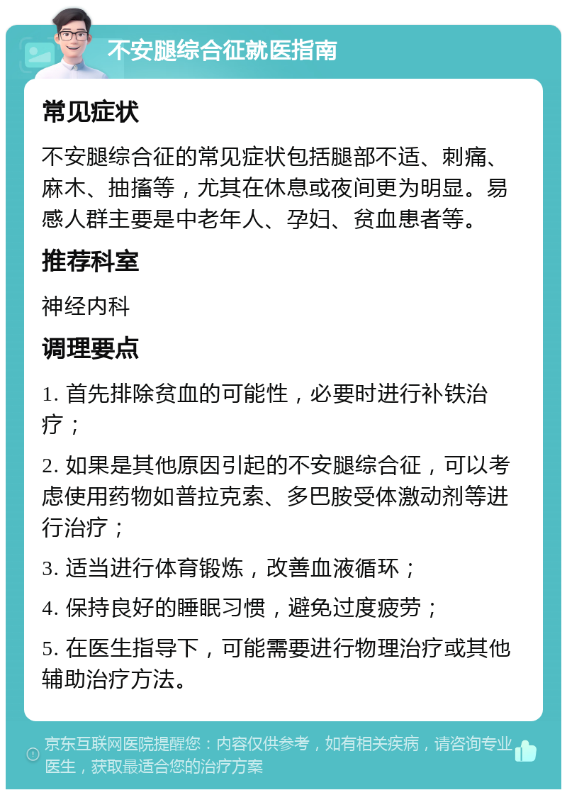 不安腿综合征就医指南 常见症状 不安腿综合征的常见症状包括腿部不适、刺痛、麻木、抽搐等，尤其在休息或夜间更为明显。易感人群主要是中老年人、孕妇、贫血患者等。 推荐科室 神经内科 调理要点 1. 首先排除贫血的可能性，必要时进行补铁治疗； 2. 如果是其他原因引起的不安腿综合征，可以考虑使用药物如普拉克索、多巴胺受体激动剂等进行治疗； 3. 适当进行体育锻炼，改善血液循环； 4. 保持良好的睡眠习惯，避免过度疲劳； 5. 在医生指导下，可能需要进行物理治疗或其他辅助治疗方法。