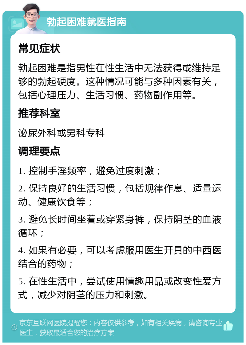 勃起困难就医指南 常见症状 勃起困难是指男性在性生活中无法获得或维持足够的勃起硬度。这种情况可能与多种因素有关，包括心理压力、生活习惯、药物副作用等。 推荐科室 泌尿外科或男科专科 调理要点 1. 控制手淫频率，避免过度刺激； 2. 保持良好的生活习惯，包括规律作息、适量运动、健康饮食等； 3. 避免长时间坐着或穿紧身裤，保持阴茎的血液循环； 4. 如果有必要，可以考虑服用医生开具的中西医结合的药物； 5. 在性生活中，尝试使用情趣用品或改变性爱方式，减少对阴茎的压力和刺激。