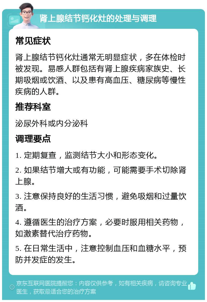 肾上腺结节钙化灶的处理与调理 常见症状 肾上腺结节钙化灶通常无明显症状，多在体检时被发现。易感人群包括有肾上腺疾病家族史、长期吸烟或饮酒、以及患有高血压、糖尿病等慢性疾病的人群。 推荐科室 泌尿外科或内分泌科 调理要点 1. 定期复查，监测结节大小和形态变化。 2. 如果结节增大或有功能，可能需要手术切除肾上腺。 3. 注意保持良好的生活习惯，避免吸烟和过量饮酒。 4. 遵循医生的治疗方案，必要时服用相关药物，如激素替代治疗药物。 5. 在日常生活中，注意控制血压和血糖水平，预防并发症的发生。