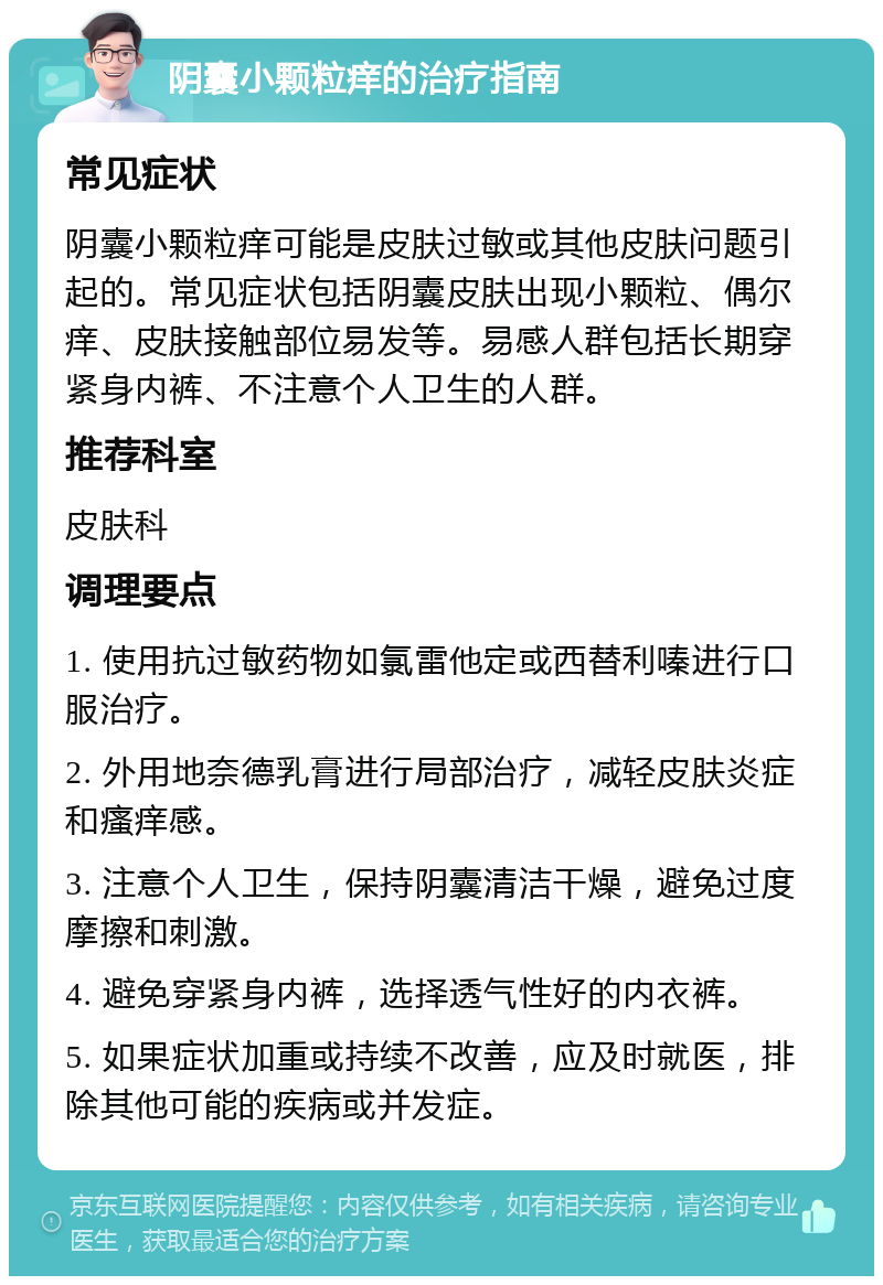 阴囊小颗粒痒的治疗指南 常见症状 阴囊小颗粒痒可能是皮肤过敏或其他皮肤问题引起的。常见症状包括阴囊皮肤出现小颗粒、偶尔痒、皮肤接触部位易发等。易感人群包括长期穿紧身内裤、不注意个人卫生的人群。 推荐科室 皮肤科 调理要点 1. 使用抗过敏药物如氯雷他定或西替利嗪进行口服治疗。 2. 外用地奈德乳膏进行局部治疗，减轻皮肤炎症和瘙痒感。 3. 注意个人卫生，保持阴囊清洁干燥，避免过度摩擦和刺激。 4. 避免穿紧身内裤，选择透气性好的内衣裤。 5. 如果症状加重或持续不改善，应及时就医，排除其他可能的疾病或并发症。