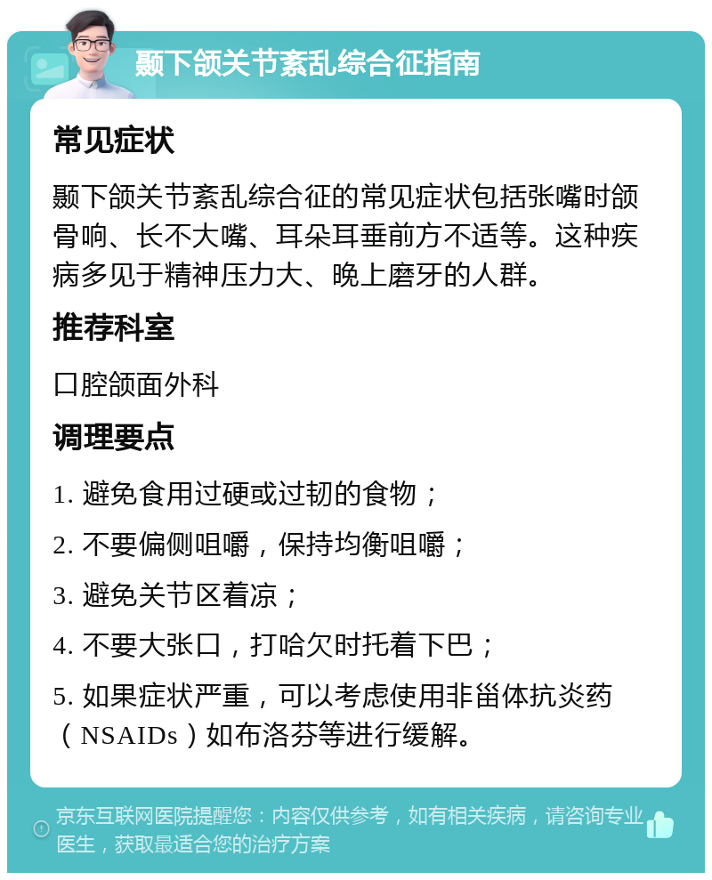 颞下颌关节紊乱综合征指南 常见症状 颞下颌关节紊乱综合征的常见症状包括张嘴时颌骨响、长不大嘴、耳朵耳垂前方不适等。这种疾病多见于精神压力大、晚上磨牙的人群。 推荐科室 口腔颌面外科 调理要点 1. 避免食用过硬或过韧的食物； 2. 不要偏侧咀嚼，保持均衡咀嚼； 3. 避免关节区着凉； 4. 不要大张口，打哈欠时托着下巴； 5. 如果症状严重，可以考虑使用非甾体抗炎药（NSAIDs）如布洛芬等进行缓解。