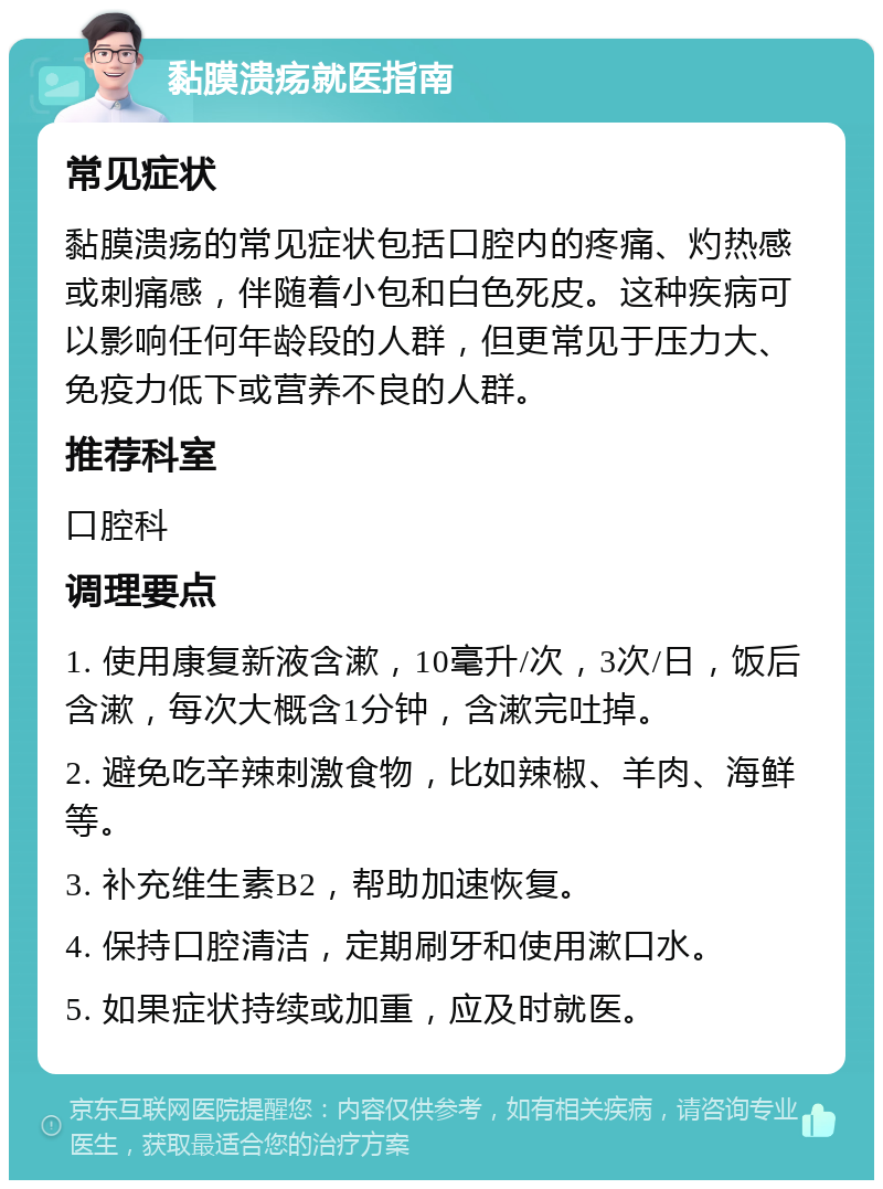 黏膜溃疡就医指南 常见症状 黏膜溃疡的常见症状包括口腔内的疼痛、灼热感或刺痛感，伴随着小包和白色死皮。这种疾病可以影响任何年龄段的人群，但更常见于压力大、免疫力低下或营养不良的人群。 推荐科室 口腔科 调理要点 1. 使用康复新液含漱，10毫升/次，3次/日，饭后含漱，每次大概含1分钟，含漱完吐掉。 2. 避免吃辛辣刺激食物，比如辣椒、羊肉、海鲜等。 3. 补充维生素B2，帮助加速恢复。 4. 保持口腔清洁，定期刷牙和使用漱口水。 5. 如果症状持续或加重，应及时就医。