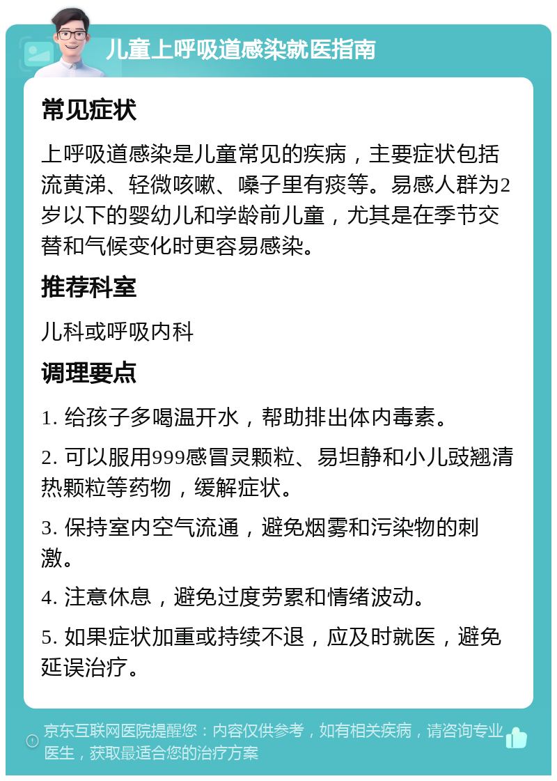 儿童上呼吸道感染就医指南 常见症状 上呼吸道感染是儿童常见的疾病，主要症状包括流黄涕、轻微咳嗽、嗓子里有痰等。易感人群为2岁以下的婴幼儿和学龄前儿童，尤其是在季节交替和气候变化时更容易感染。 推荐科室 儿科或呼吸内科 调理要点 1. 给孩子多喝温开水，帮助排出体内毒素。 2. 可以服用999感冒灵颗粒、易坦静和小儿豉翘清热颗粒等药物，缓解症状。 3. 保持室内空气流通，避免烟雾和污染物的刺激。 4. 注意休息，避免过度劳累和情绪波动。 5. 如果症状加重或持续不退，应及时就医，避免延误治疗。