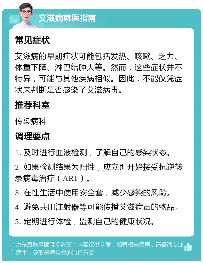 艾滋病就医指南 常见症状 艾滋病的早期症状可能包括发热、咳嗽、乏力、体重下降、淋巴结肿大等。然而，这些症状并不特异，可能与其他疾病相似。因此，不能仅凭症状来判断是否感染了艾滋病毒。 推荐科室 传染病科 调理要点 1. 及时进行血液检测，了解自己的感染状态。 2. 如果检测结果为阳性，应立即开始接受抗逆转录病毒治疗（ART）。 3. 在性生活中使用安全套，减少感染的风险。 4. 避免共用注射器等可能传播艾滋病毒的物品。 5. 定期进行体检，监测自己的健康状况。