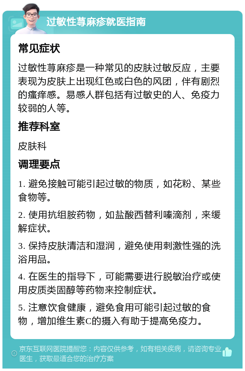 过敏性荨麻疹就医指南 常见症状 过敏性荨麻疹是一种常见的皮肤过敏反应，主要表现为皮肤上出现红色或白色的风团，伴有剧烈的瘙痒感。易感人群包括有过敏史的人、免疫力较弱的人等。 推荐科室 皮肤科 调理要点 1. 避免接触可能引起过敏的物质，如花粉、某些食物等。 2. 使用抗组胺药物，如盐酸西替利嗪滴剂，来缓解症状。 3. 保持皮肤清洁和湿润，避免使用刺激性强的洗浴用品。 4. 在医生的指导下，可能需要进行脱敏治疗或使用皮质类固醇等药物来控制症状。 5. 注意饮食健康，避免食用可能引起过敏的食物，增加维生素C的摄入有助于提高免疫力。