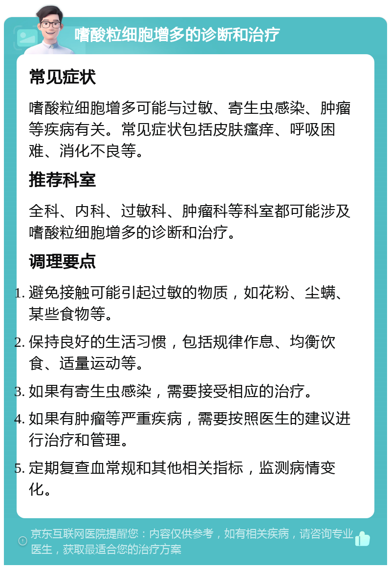 嗜酸粒细胞增多的诊断和治疗 常见症状 嗜酸粒细胞增多可能与过敏、寄生虫感染、肿瘤等疾病有关。常见症状包括皮肤瘙痒、呼吸困难、消化不良等。 推荐科室 全科、内科、过敏科、肿瘤科等科室都可能涉及嗜酸粒细胞增多的诊断和治疗。 调理要点 避免接触可能引起过敏的物质，如花粉、尘螨、某些食物等。 保持良好的生活习惯，包括规律作息、均衡饮食、适量运动等。 如果有寄生虫感染，需要接受相应的治疗。 如果有肿瘤等严重疾病，需要按照医生的建议进行治疗和管理。 定期复查血常规和其他相关指标，监测病情变化。