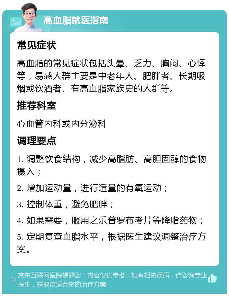 高血脂就医指南 常见症状 高血脂的常见症状包括头晕、乏力、胸闷、心悸等，易感人群主要是中老年人、肥胖者、长期吸烟或饮酒者、有高血脂家族史的人群等。 推荐科室 心血管内科或内分泌科 调理要点 1. 调整饮食结构，减少高脂肪、高胆固醇的食物摄入； 2. 增加运动量，进行适量的有氧运动； 3. 控制体重，避免肥胖； 4. 如果需要，服用之乐普罗布考片等降脂药物； 5. 定期复查血脂水平，根据医生建议调整治疗方案。