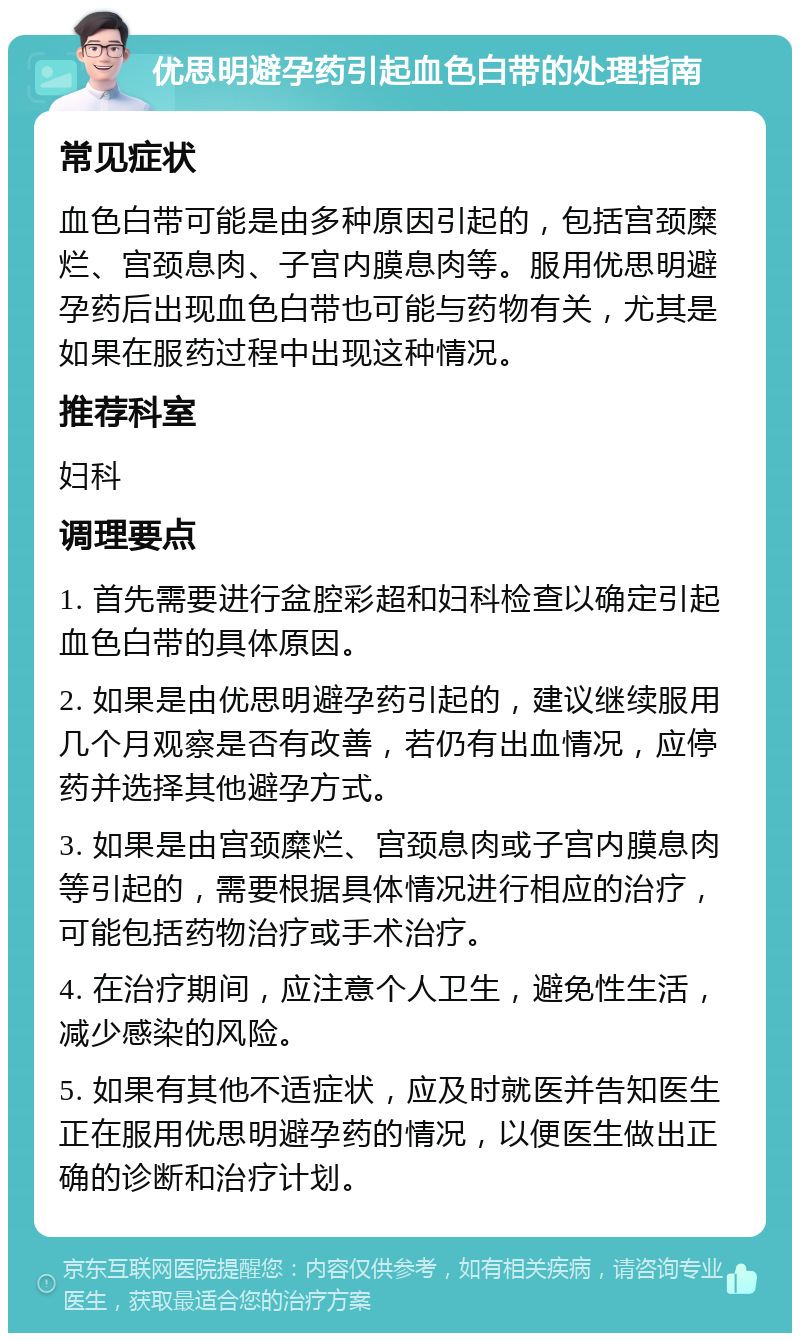 优思明避孕药引起血色白带的处理指南 常见症状 血色白带可能是由多种原因引起的，包括宫颈糜烂、宫颈息肉、子宫内膜息肉等。服用优思明避孕药后出现血色白带也可能与药物有关，尤其是如果在服药过程中出现这种情况。 推荐科室 妇科 调理要点 1. 首先需要进行盆腔彩超和妇科检查以确定引起血色白带的具体原因。 2. 如果是由优思明避孕药引起的，建议继续服用几个月观察是否有改善，若仍有出血情况，应停药并选择其他避孕方式。 3. 如果是由宫颈糜烂、宫颈息肉或子宫内膜息肉等引起的，需要根据具体情况进行相应的治疗，可能包括药物治疗或手术治疗。 4. 在治疗期间，应注意个人卫生，避免性生活，减少感染的风险。 5. 如果有其他不适症状，应及时就医并告知医生正在服用优思明避孕药的情况，以便医生做出正确的诊断和治疗计划。