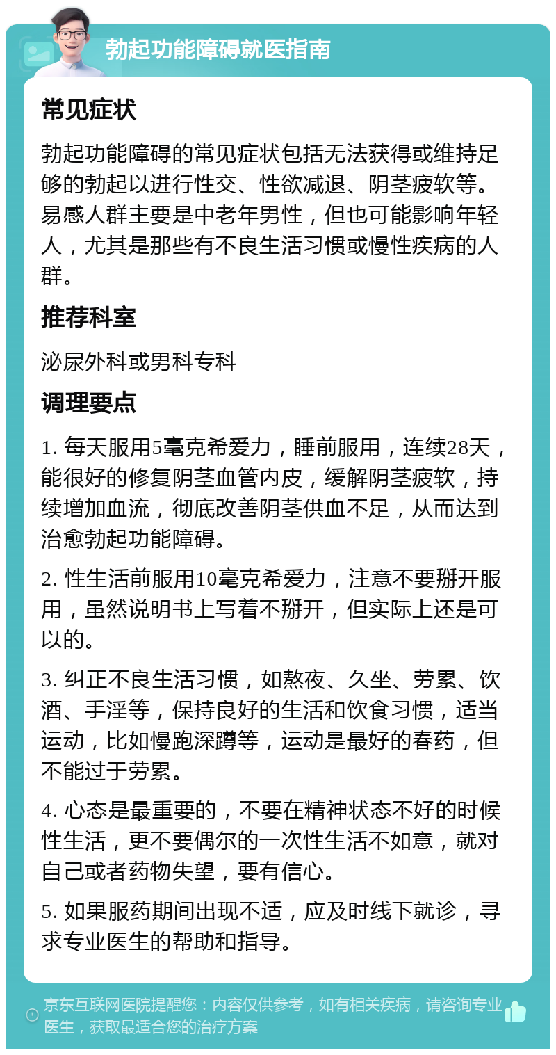 勃起功能障碍就医指南 常见症状 勃起功能障碍的常见症状包括无法获得或维持足够的勃起以进行性交、性欲减退、阴茎疲软等。易感人群主要是中老年男性，但也可能影响年轻人，尤其是那些有不良生活习惯或慢性疾病的人群。 推荐科室 泌尿外科或男科专科 调理要点 1. 每天服用5毫克希爱力，睡前服用，连续28天，能很好的修复阴茎血管内皮，缓解阴茎疲软，持续增加血流，彻底改善阴茎供血不足，从而达到治愈勃起功能障碍。 2. 性生活前服用10毫克希爱力，注意不要掰开服用，虽然说明书上写着不掰开，但实际上还是可以的。 3. 纠正不良生活习惯，如熬夜、久坐、劳累、饮酒、手淫等，保持良好的生活和饮食习惯，适当运动，比如慢跑深蹲等，运动是最好的春药，但不能过于劳累。 4. 心态是最重要的，不要在精神状态不好的时候性生活，更不要偶尔的一次性生活不如意，就对自己或者药物失望，要有信心。 5. 如果服药期间出现不适，应及时线下就诊，寻求专业医生的帮助和指导。