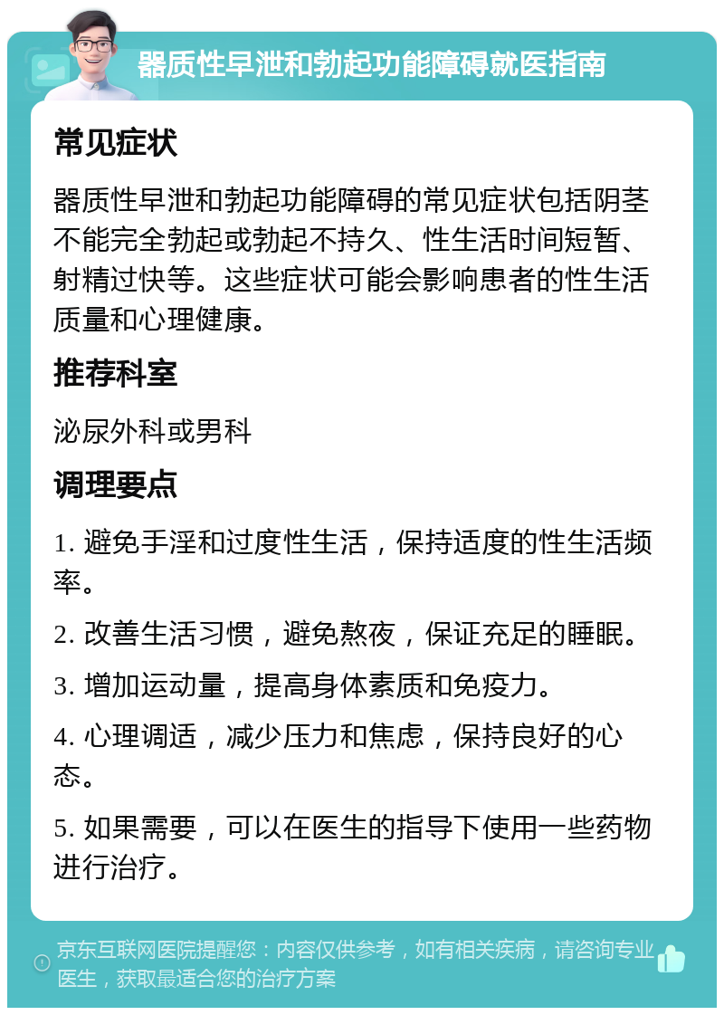 器质性早泄和勃起功能障碍就医指南 常见症状 器质性早泄和勃起功能障碍的常见症状包括阴茎不能完全勃起或勃起不持久、性生活时间短暂、射精过快等。这些症状可能会影响患者的性生活质量和心理健康。 推荐科室 泌尿外科或男科 调理要点 1. 避免手淫和过度性生活，保持适度的性生活频率。 2. 改善生活习惯，避免熬夜，保证充足的睡眠。 3. 增加运动量，提高身体素质和免疫力。 4. 心理调适，减少压力和焦虑，保持良好的心态。 5. 如果需要，可以在医生的指导下使用一些药物进行治疗。