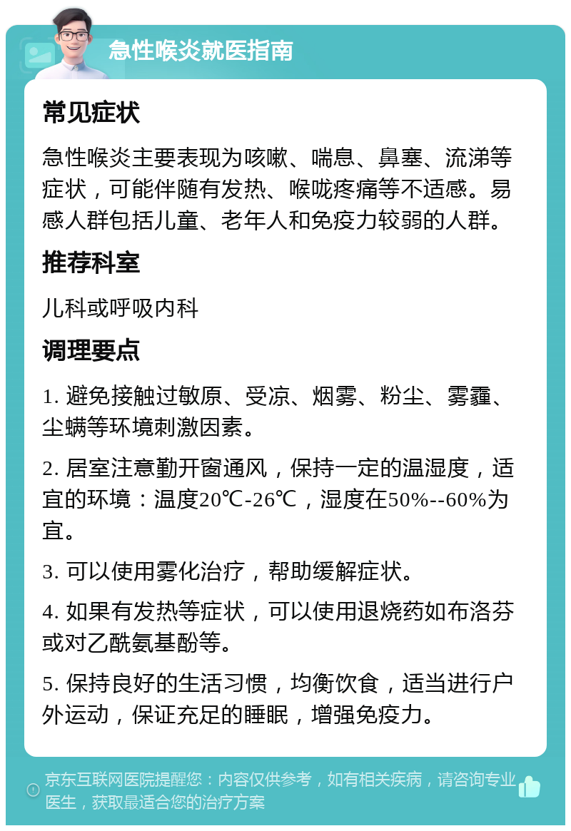 急性喉炎就医指南 常见症状 急性喉炎主要表现为咳嗽、喘息、鼻塞、流涕等症状，可能伴随有发热、喉咙疼痛等不适感。易感人群包括儿童、老年人和免疫力较弱的人群。 推荐科室 儿科或呼吸内科 调理要点 1. 避免接触过敏原、受凉、烟雾、粉尘、雾霾、尘螨等环境刺激因素。 2. 居室注意勤开窗通风，保持一定的温湿度，适宜的环境：温度20℃-26℃，湿度在50%--60%为宜。 3. 可以使用雾化治疗，帮助缓解症状。 4. 如果有发热等症状，可以使用退烧药如布洛芬或对乙酰氨基酚等。 5. 保持良好的生活习惯，均衡饮食，适当进行户外运动，保证充足的睡眠，增强免疫力。