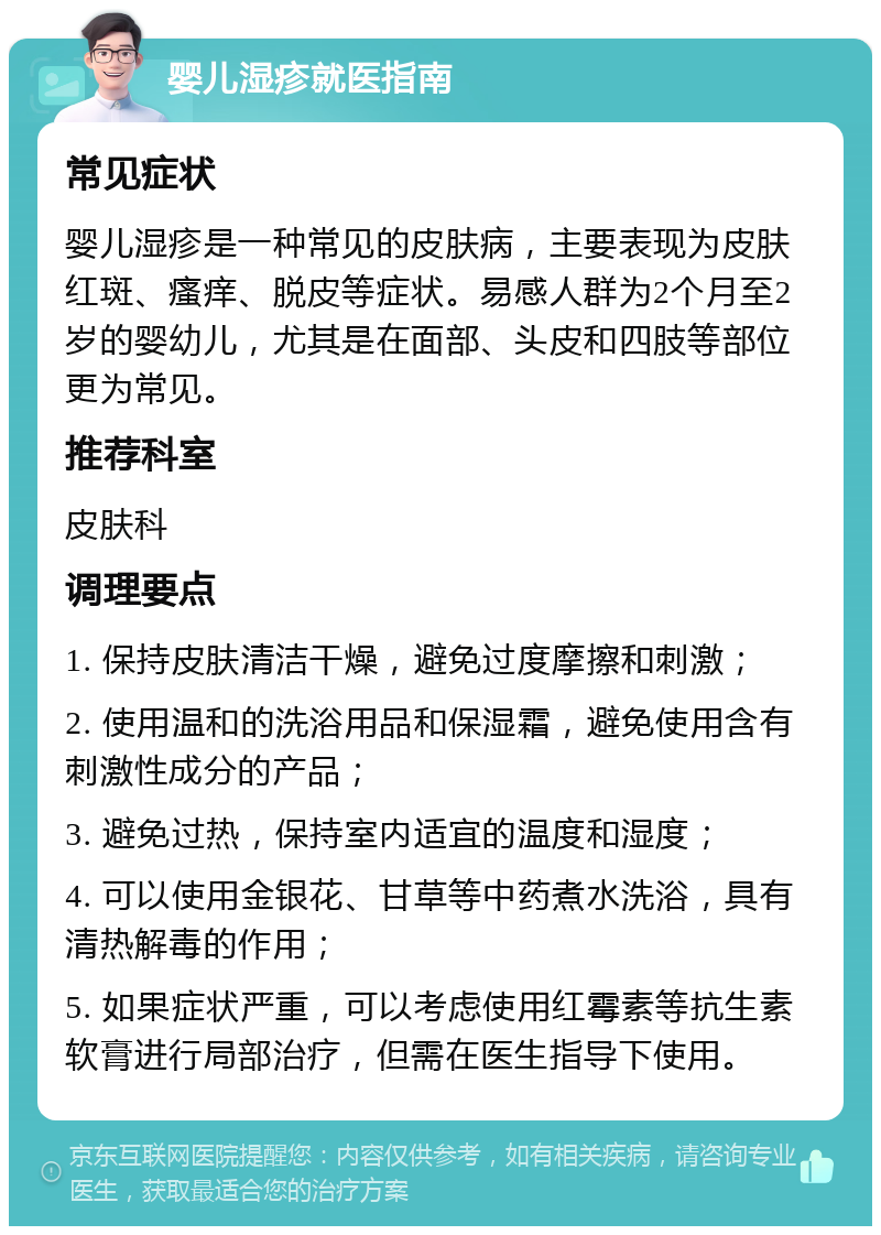 婴儿湿疹就医指南 常见症状 婴儿湿疹是一种常见的皮肤病，主要表现为皮肤红斑、瘙痒、脱皮等症状。易感人群为2个月至2岁的婴幼儿，尤其是在面部、头皮和四肢等部位更为常见。 推荐科室 皮肤科 调理要点 1. 保持皮肤清洁干燥，避免过度摩擦和刺激； 2. 使用温和的洗浴用品和保湿霜，避免使用含有刺激性成分的产品； 3. 避免过热，保持室内适宜的温度和湿度； 4. 可以使用金银花、甘草等中药煮水洗浴，具有清热解毒的作用； 5. 如果症状严重，可以考虑使用红霉素等抗生素软膏进行局部治疗，但需在医生指导下使用。