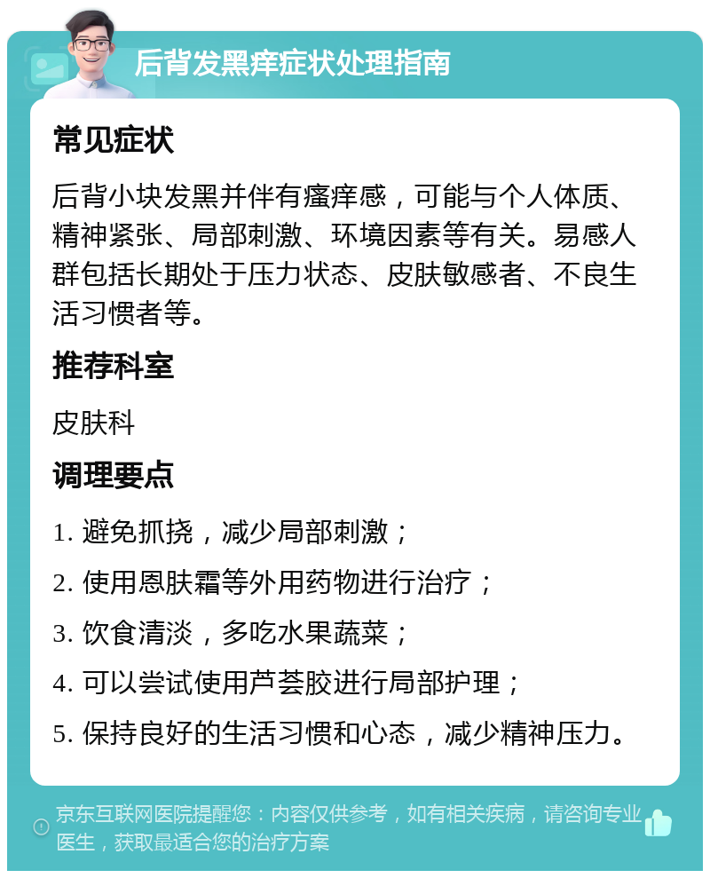 后背发黑痒症状处理指南 常见症状 后背小块发黑并伴有瘙痒感，可能与个人体质、精神紧张、局部刺激、环境因素等有关。易感人群包括长期处于压力状态、皮肤敏感者、不良生活习惯者等。 推荐科室 皮肤科 调理要点 1. 避免抓挠，减少局部刺激； 2. 使用恩肤霜等外用药物进行治疗； 3. 饮食清淡，多吃水果蔬菜； 4. 可以尝试使用芦荟胶进行局部护理； 5. 保持良好的生活习惯和心态，减少精神压力。