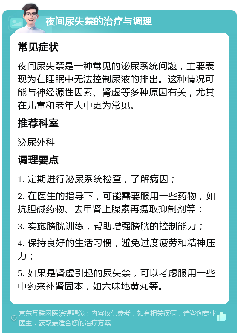 夜间尿失禁的治疗与调理 常见症状 夜间尿失禁是一种常见的泌尿系统问题，主要表现为在睡眠中无法控制尿液的排出。这种情况可能与神经源性因素、肾虚等多种原因有关，尤其在儿童和老年人中更为常见。 推荐科室 泌尿外科 调理要点 1. 定期进行泌尿系统检查，了解病因； 2. 在医生的指导下，可能需要服用一些药物，如抗胆碱药物、去甲肾上腺素再摄取抑制剂等； 3. 实施膀胱训练，帮助增强膀胱的控制能力； 4. 保持良好的生活习惯，避免过度疲劳和精神压力； 5. 如果是肾虚引起的尿失禁，可以考虑服用一些中药来补肾固本，如六味地黄丸等。