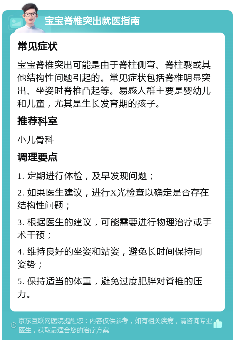 宝宝脊椎突出就医指南 常见症状 宝宝脊椎突出可能是由于脊柱侧弯、脊柱裂或其他结构性问题引起的。常见症状包括脊椎明显突出、坐姿时脊椎凸起等。易感人群主要是婴幼儿和儿童，尤其是生长发育期的孩子。 推荐科室 小儿骨科 调理要点 1. 定期进行体检，及早发现问题； 2. 如果医生建议，进行X光检查以确定是否存在结构性问题； 3. 根据医生的建议，可能需要进行物理治疗或手术干预； 4. 维持良好的坐姿和站姿，避免长时间保持同一姿势； 5. 保持适当的体重，避免过度肥胖对脊椎的压力。