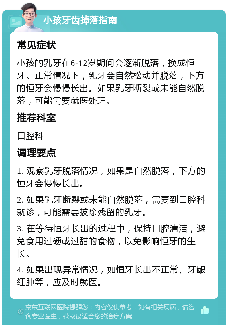 小孩牙齿掉落指南 常见症状 小孩的乳牙在6-12岁期间会逐渐脱落，换成恒牙。正常情况下，乳牙会自然松动并脱落，下方的恒牙会慢慢长出。如果乳牙断裂或未能自然脱落，可能需要就医处理。 推荐科室 口腔科 调理要点 1. 观察乳牙脱落情况，如果是自然脱落，下方的恒牙会慢慢长出。 2. 如果乳牙断裂或未能自然脱落，需要到口腔科就诊，可能需要拔除残留的乳牙。 3. 在等待恒牙长出的过程中，保持口腔清洁，避免食用过硬或过甜的食物，以免影响恒牙的生长。 4. 如果出现异常情况，如恒牙长出不正常、牙龈红肿等，应及时就医。