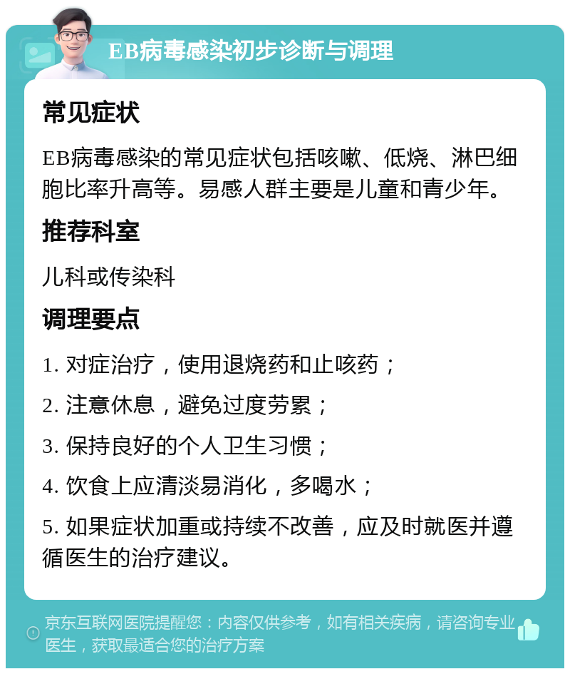 EB病毒感染初步诊断与调理 常见症状 EB病毒感染的常见症状包括咳嗽、低烧、淋巴细胞比率升高等。易感人群主要是儿童和青少年。 推荐科室 儿科或传染科 调理要点 1. 对症治疗，使用退烧药和止咳药； 2. 注意休息，避免过度劳累； 3. 保持良好的个人卫生习惯； 4. 饮食上应清淡易消化，多喝水； 5. 如果症状加重或持续不改善，应及时就医并遵循医生的治疗建议。