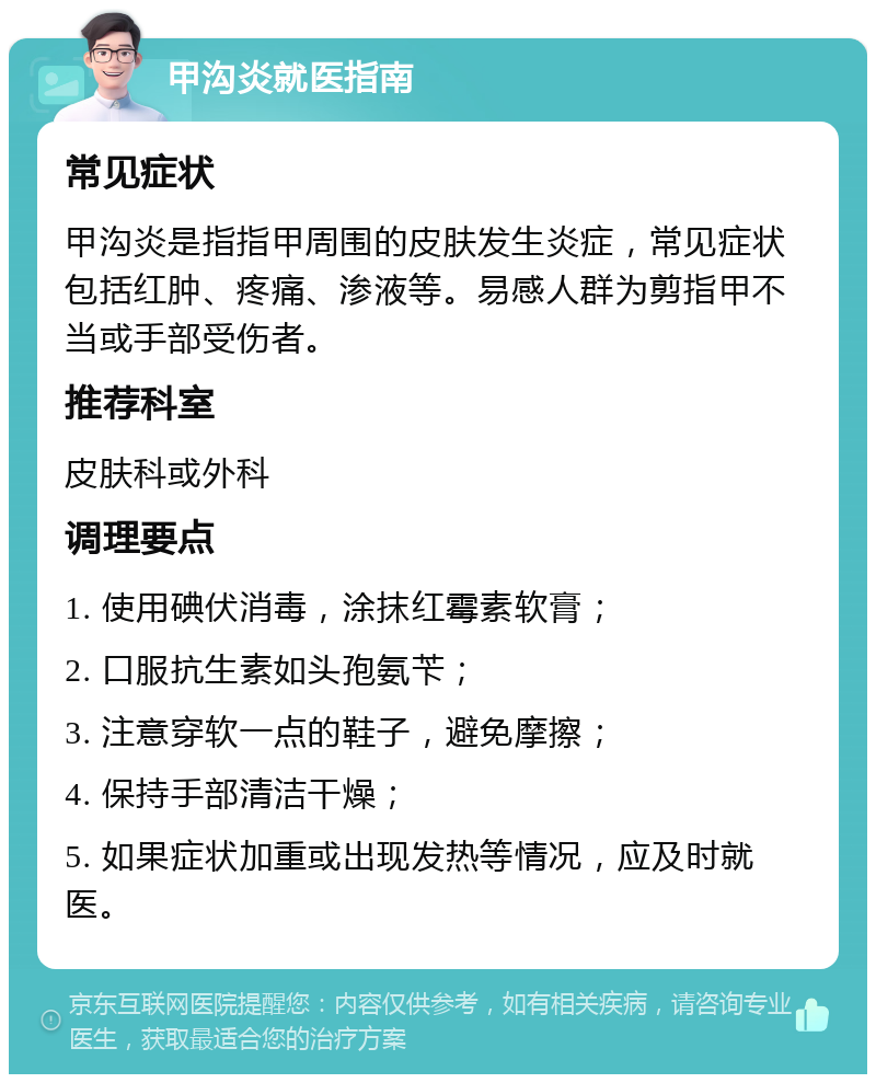 甲沟炎就医指南 常见症状 甲沟炎是指指甲周围的皮肤发生炎症，常见症状包括红肿、疼痛、渗液等。易感人群为剪指甲不当或手部受伤者。 推荐科室 皮肤科或外科 调理要点 1. 使用碘伏消毒，涂抹红霉素软膏； 2. 口服抗生素如头孢氨苄； 3. 注意穿软一点的鞋子，避免摩擦； 4. 保持手部清洁干燥； 5. 如果症状加重或出现发热等情况，应及时就医。