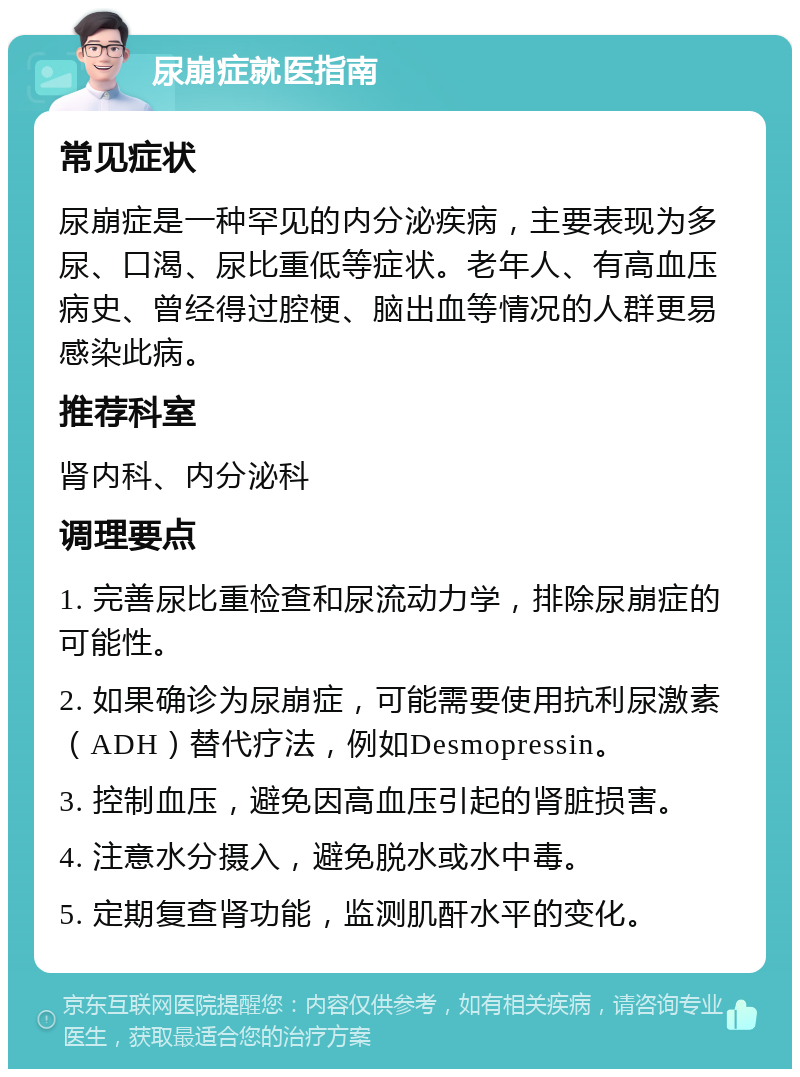 尿崩症就医指南 常见症状 尿崩症是一种罕见的内分泌疾病，主要表现为多尿、口渴、尿比重低等症状。老年人、有高血压病史、曾经得过腔梗、脑出血等情况的人群更易感染此病。 推荐科室 肾内科、内分泌科 调理要点 1. 完善尿比重检查和尿流动力学，排除尿崩症的可能性。 2. 如果确诊为尿崩症，可能需要使用抗利尿激素（ADH）替代疗法，例如Desmopressin。 3. 控制血压，避免因高血压引起的肾脏损害。 4. 注意水分摄入，避免脱水或水中毒。 5. 定期复查肾功能，监测肌酐水平的变化。